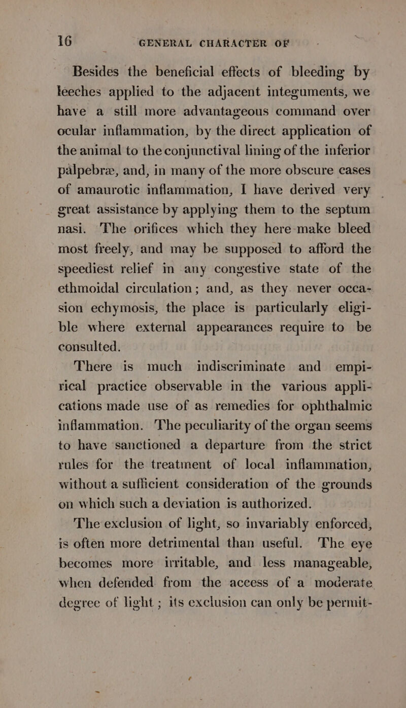 Besides the beneficial effects of bleedmg by teeches applied to the adjacent integuments, we have a still more advantageous command over ocular inflammation, by the direct application of the animal to the conjunctival lining of the inferior palpebre, and, in many of the more obscure cases of amaurotic inflammation, I have derived very _ great assistance by applying them to the septum nasi. The orifices which they here-make bleed most freely, and may be supposed to afford the speediest relief im any congestive state of the ethmoidal circulation; and, as they. never occa- sion echymosis, the place is particularly eligi- ble where external appearances require to be consulted. There is much indiscriminate and empi- rical practice observable in the various appli- cations made use of as remedies for ophthalmic inflammation. The peculiarity of the organ seems to have sanctioned a departure from the strict rules for the treatment of local inflammation, without a sufficient consideration of the grounds on which such a deviation is authorized. The exclusion of light, so invariably enforced, is often more detrimental than useful. The eye becomes more uritable, and. less manageable, when defended from the access of a moderate degree of light ; its exclusion can only be permit-
