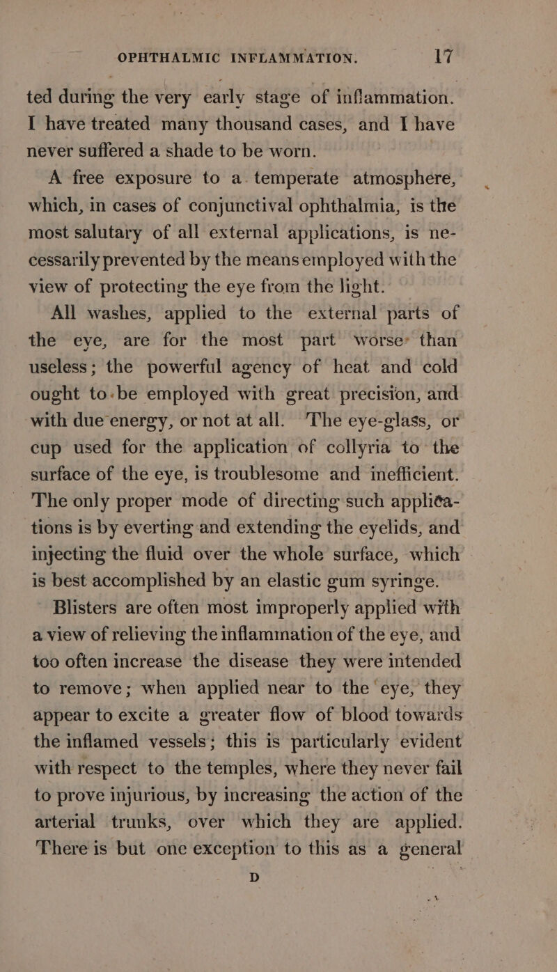 ted during the very early stage of inflammation. I have treated many thousand cases, and I have never suffered a shade to be worn. A free exposure to a. temperate atmosphere, which, in cases of conjunctival ophthalmia, is the most salutary of all external applications, is ne- cessarily prevented by the means employed with the view of protecting the eye from the light. All washes, applied to the external parts of the eye, are for the most part worse than useless ; the powerful agency of heat and cold ought to-be employed with great precision, and with due energy, or not at all. ‘The eye-glass, or cup used for the application of collyria to the surface of the eye, is troublesome and inefficient. The only proper mode of directing such appliéa- tions is by everting and extending the eyelids, and injecting the fluid over the whole surface, which | is best accomplished by an elastic gum syringe. Blisters are often most improperly applied with a view of relieving the inflammation of the eye, and too often increase the disease they were intended to remove; when applied near to the eye, they appear to excite a greater flow of blood towards the inflamed vessels; this is particularly evident with respect to the temples, where they never fail to prove injurious, by increasing the action of the arterial trunks, over which they are applied. There is but one exception to this as a general D eo &amp;