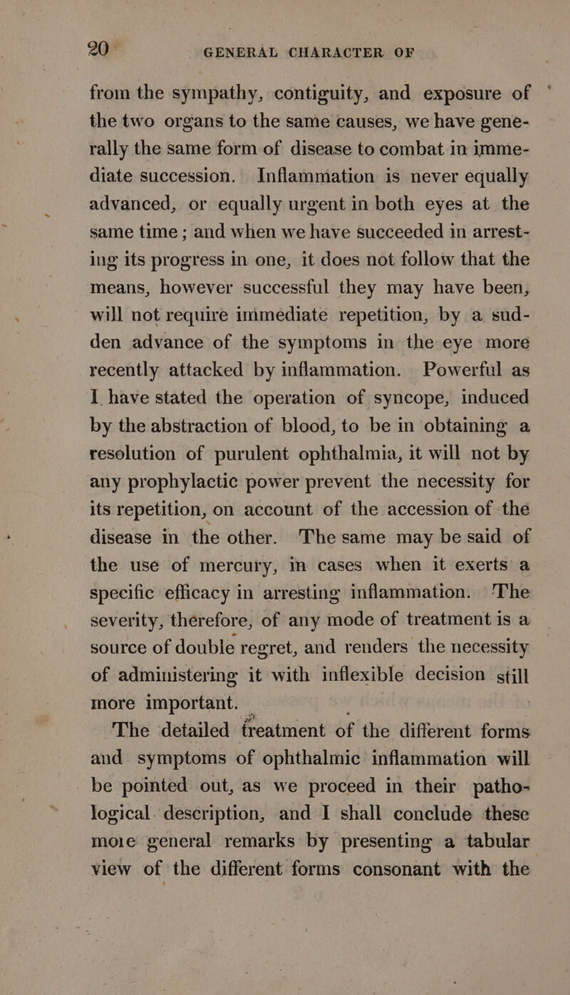 from the sympathy, contiguity, and exposure of the two organs to the same causes, we have gene- rally the same form of disease to combat in imme- diate succession. Inflammation is never equally advanced, or equally urgent in both eyes at the same time ; and when we have succeeded 1n arrest- ing its progress in one, it does not follow that the means, however successful they may have been, will not require immediate repetition, by a sud- den advance of the symptoms in the eye more recently attacked by inflammation. Powerful as I have stated the operation of syncope, induced by the abstraction of blood, to be in obtaining a resolution of purulent ophthalmia, it will not by any prophylactic power prevent the necessity for its repetition, on account of the accession of the disease in the other. The same may be said of the use of mercury, in cases when it exerts a specific efficacy in arresting inflammation. ‘The severity, therefore, of any mode of treatment is a source of double regret, and renders the necessity of administering it with inflexible decision stil] more important. — The detailed freatment of the different forms and symptoms of ophthalmic inflammation will _ be pointed out, as we proceed in their patho- logical. description, and I shall conclude these moie general remarks by presenting a tabular view of the different forms consonant with the