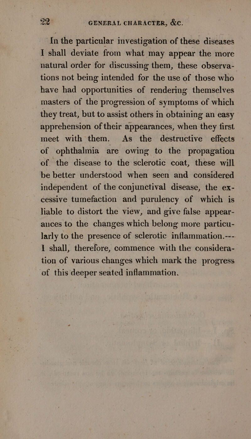 {In the particular investigation of these diseases I shall deviate from what may appear the more natural order for discussing them, these observa- tions not being intended for the use of those who have had opportunities of rendering themselves masters of the progression of symptoms of which they treat, but to assist others in obtaining an easy apprehension of their appearances, when they first meet with them. As the destructive effects of ophthalmia are owing to the propagation of the disease to the sclerotic coat, these will be better understood when seen and considered independent of the conjunctival disease, the ex- cessive tumefaction and purulency of which is liable to distort the view, and give false appear- auces to the changes which belong more particu- larly to the presence of sclerotic inflammation.---. 1 shall, therefore, commence with the considera- tion of various changes which mark the progress of this deeper seated inflammation.