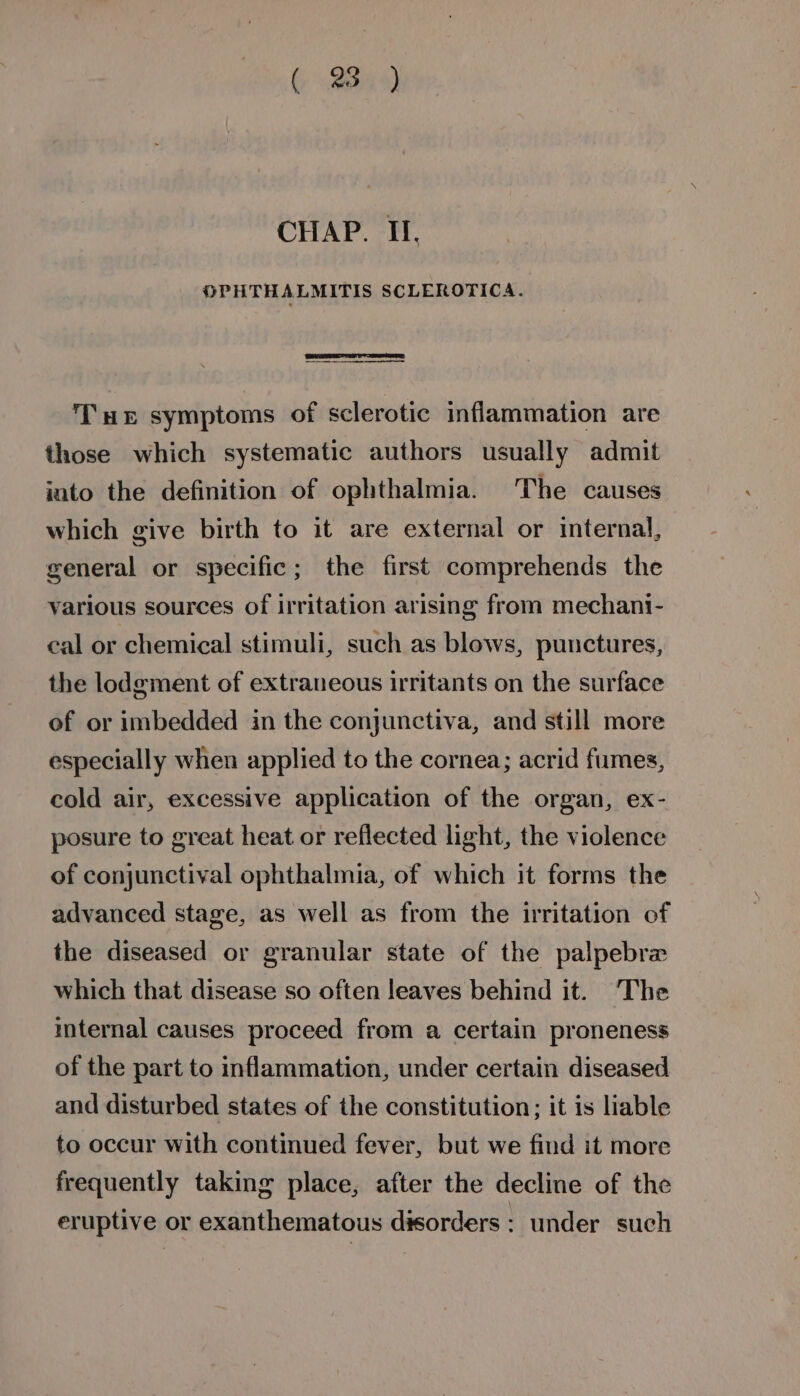 ( Bu CHAP. II, MPPHTHALMITIS SCLEROTICA. Tuer symptoms of sclerotic inflammation are those which systematic authors usually admit into the definition of ophthalmia. The causes which give birth to it are external or internal, general or specific; the first comprehends the various sources of irritation arising from mechani- cal or chemical stimuli, such as blows, punctures, the lodgment of extraneous irritants on the surface of or imbedded in the conjunctiva, and still more especially when applied to the cornea; acrid fumes, cold air, excessive application of the organ, ex- posure to great heat or reflected light, the violence of conjunctival ophthalmia, of which it forms the advanced stage, as well as from the irritation of the diseased or granular state of the palpebre which that disease so often leaves behind it. The internal causes proceed from a certain proneness of the part to inflammation, under certain diseased and disturbed states of the constitution; it is liable to occur with continued fever, but we find it more frequently taking place, after the decline of the eruptive or exanthematous disorders: under such