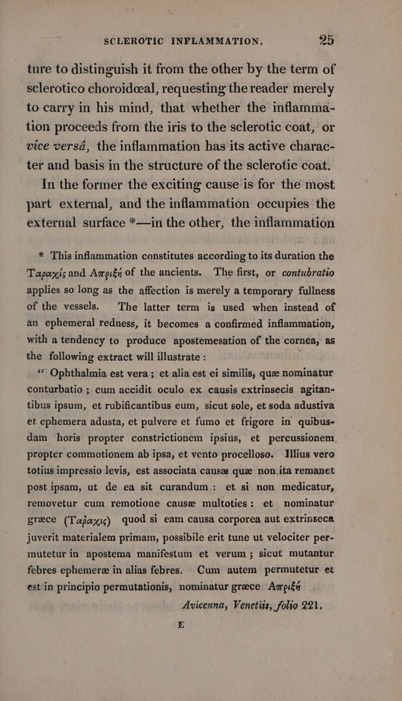 ture to distinguish it from the other by the term of sclerotico choroidceal, requesting the reader merely to carry in his mind, that whether the inflamma- tion proceeds from the iris to the sclerotic coat, or vice versd, the inflammation has its active charac- ter and basis in the structure of the sclerotic coat. In the former the exciting cause is for the most part external, and the inflammation occupies the external surface *—in the other, the inflammation * This inflammation constitutes according to its duration the Tapaxisand Ameiéy of the ancients. The first, or contubratio applies so long as the affection is merely a temporary fullness of the vessels. The latter term is used when instead of an ephemeral redness, it becomes a confirmed inflammation, with a tendency to produce apostemesation of the cornea, as the following extract will illustrate : ‘* Ophthalmia est vera; et alia est ei similis, qua nominatur conturbatio ; cum accidit oculo ex causis extrinsecis agitan- tibus ipsum, et rubificantibus eum, sicut sole, et soda adustiva et ephemera adusta, et pulvere et fumo et frigore in quibus- dam horis propter constrictionem ipsius, et percussionem., propter commotionem ab ipsa, et vento procelloso. Ilius vero totius impressio levis, est associata causee que non,ita remanet post ipsam, ut de ea sit curandum: et si non medicatur, removetur cum remotione cause multoties: et mominatur grece (Tapaxis) quod si eam causa corporea aut extrinseca juverit materialem primam, possibile erit tune ut velociter per- mutetur in apostema manifestum et verum; sicut mutantur febres ephemere in alias febres. Cum autem permutetur et est'in principio permutationis, nominatur greece Ameiéy Avicenna, Venetits, folio 221. E