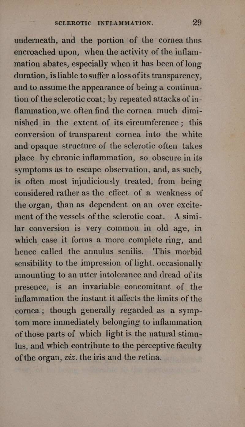 underneath, and the portion of the cornea thus encroached upon, when the activity of the inflam- mation abates, especially when it has been of long duration, is liable to suffer aloss ofits transparency, and to assume the appearance of being a continua- tion of the sclerotic coat; by repeated attacks of in- flammation, we often find the cornea much dimi- nished in the extent of its circumference ; this conversion of transparent cornea into the white and opaque structure of the sclerotic often takes place by chronic inflammation, so obscure in its symptoms as to escape observation, and, as such, is often most injudiciously treated, from being considered rather as the effect of a weakness of the organ, than as dependent on an over excite- ment of the vessels of the sclerotic coat. A simi- lar conversion is very common in old age, in which case it forms a more complete ring, and hence called the annulus senilis. This morbid sensibility to the impression of light. occasionally amounting to an utter intolerance and dread of its presence, is an invariable concomitant of the inflammation the instant it affects the limits of the cornea ; though generally regarded as a symp- tom more immediately belonging to inflammation of those parts of which light is the natural stimu- lus, and which contribute to the perceptive faculty of the organ, viz. the iris and the retina.