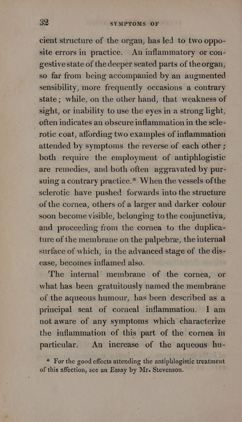 cient structure of the organ, has led to two oppo- site errors in practice. An inflammatory or con- gestive state of the deeper seated parts of the organ, so far from being accompanied by an augmented sensibility, more frequently occasions a contrary state; while, on the other hand, that weakness of sight, or inability to use the eyes in a strong light, often indicates an obscure inflammation in the scle- rotic coat, affording two examples of inflammation attended by symptoms the reverse of each other ; both require the employment of antiphlogistic are remedies, and both often aggravated by pur- suing a contrary practice.* When the vessels of the sclerotic have pushed forwards into the structure of the cornea, others of a larger and darker colour soon become visible, belonging to the conjunctiva, and proceeding from the cornea to the duplica- ture of the membrane on the palpebre, the internal surface of which, in the advanced stage of the dis- ease, becomes inflamed also. The internal membrane of the cornea, or what has been gratuitously named the membrane of the aqueous humour, has been described as a principal seat of corneal inflammation. I am not aware of any symptoms which characterize the inflammation of this part of the cornea in particular. An increase of the aqueous hu- * For the good effects attending the antiphlogistic treatment of this affection, see an Essay by Mr. Stevenson.