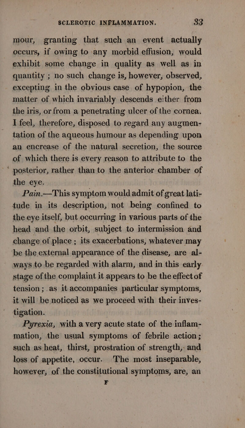 mour, granting that such an event actually occurs, if owing to any morbid effusion, would exhibit some change in quality as well as in quantity ; no such change is, however, observed, excepting in the obvious case of hypopion, the matter of which invariably descends either from the iris, or from a penetrating ulcer of the cornea. I feel, therefore, disposed to regard any augmen- tation of the aqueous humour as depending upon an encrease of the natural secretion, the source of which there is every reason to attribute to the ‘ posterior, rather than to the anterior chamber of the eye. Pain.—This symptom would admit of great lati- tude in its description, not being confined to the eye itself, but occurring in various parts of the head and the orbit, subject to intermission and change of place ; its exacerbations, whatever may be the external appearance of the disease, are al- ways to be regarded with alarm, and in this early stage of the complaint it appears to be the effect of tension; as it accompanies particular symptoms, it will be noticed as we proceed with their inves- tigation. | Pyrexia, with avery acute state of the inflam- mation, the usual symptoms of febrile action; such as heat, thirst, prostration of strength,- and loss of appetite, occur. The most inseparable, however, of the constitutional symptoms, are, an