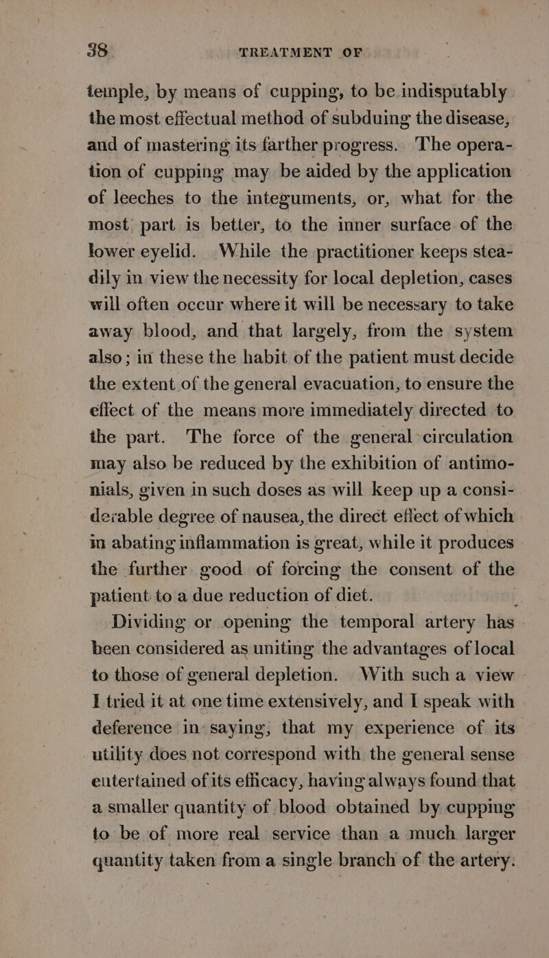 iemple, by means of cupping, to be indisputably the most effectual method of subduing the disease, and of mastering its farther progress. The opera- tion of cupping may be aided by the application of leeches to the integuments, or, what for the most part is better, to the inner surface of the lower eyelid. While the practitioner keeps stea- dily in view the necessity for local depletion, cases will often occur where it will be necessary to take away blood, and that largely, from the system also; in these the habit of the patient must decide the extent of the general evacuation, to ensure the effect of the means more immediately directed to the part. The force of the general &gt; circulation may also be reduced by the exhibition of antimo- nials, given in such doses as will keep up a consi- derable degree of nausea, the direct effect of which in abating inflammation is great, while it produces the further good of forcing the consent of the patient to a due reduction of diet. y Dividing or opening the temporal artery has been considered as uniting the advantages of local to those of general depletion. With such a view I tried it at one time extensively, and I speak with deference in saying, that my experience of its utility does not correspond with the general sense eutertained of its efhcacy, having always found that a smaller quantity of blood obtamed by cuppmg io be of more real service than a much larger quantity taken from a single branch of the artery.