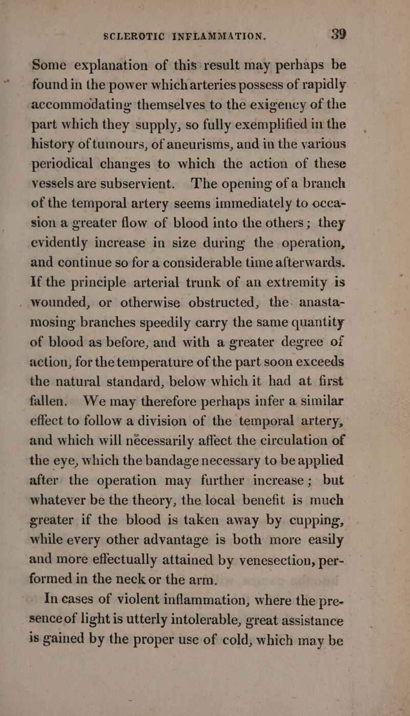 Some explanation of this:result may perhaps be found in the power whicharteries possess of rapidly accommodating themselves to the exigency of the part which they supply, so fully exemplified in the history of tumours, of aneurisms, and in the various periodical changes to which the action of these vessels are subservient. The opening of a branch of the temporal artery seems immediately to occa- sion a greater flow of blood into the others; they evidently increase in size during the operation, and continue so for a considerable time afterwards. If the principle arterial trunk of an extremity is _ wounded, or otherwise obstructed, the. anasta- mosing branches speedily carry the same quantity of blood as before, and with a greater degree oi action, for the temperature of the part soon exceeds the natural standard, below which it had at first fallen. We may therefore perhaps infer a similar effect to follow a division of the temporal artery, and which will necessarily affect the circulation of the eye, which the bandage necessary to be applied after the operation may further increase; but whatever be the theory, the local benefit is much greater if the blood is taken away by cupping, while every other advantage is both more easily and more effectually attained by venesection, per- formed in the neck or the arm. In cases of violent inflammation, where the pre- sence of light is utterly intolerable, great assistance is gained by the proper use of cold, which may be