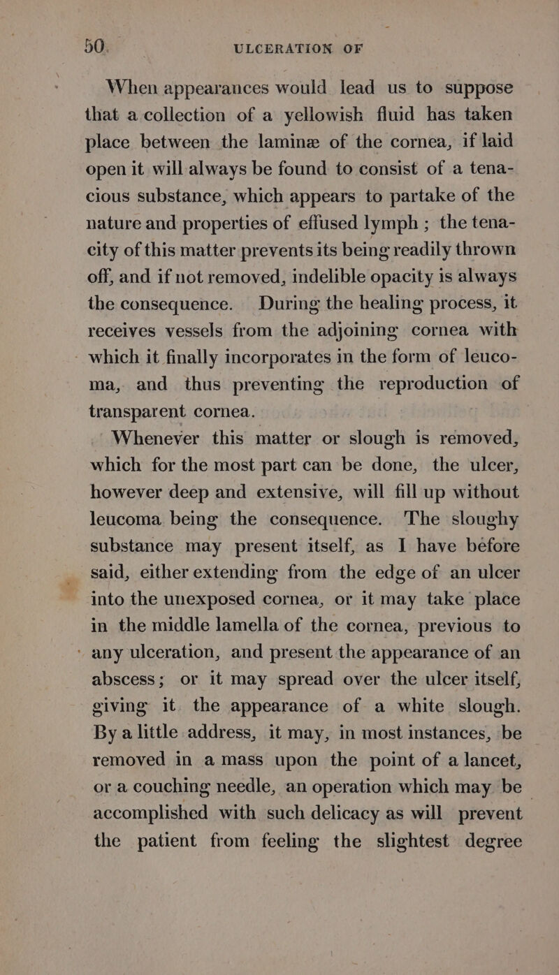 When appearances would lead us to suppose that a collection of a yellowish fluid has taken place between the lamine of the cornea, if laid open it will always be found to consist of a tena- cious substance, which appears to partake of the nature and properties of effused lymph ; the tena- city of this matter prevents its being readily thrown off, and if not removed, indelible opacity is always the consequence. During the healing process, it receives vessels from the adjoining cornea with - which it finally incorporates in the form of leuco- ma, and thus preventing the reproduction of transparent cornea. Whenever this matter or slough is removed, which for the most part can be done, the ulcer, however deep and extensive, will fill up without leucoma being the consequence. The sloughy substance may present itself, as I have before said, either extending from the edge of an ulcer into the unexposed cornea, or it may take place in the middle lamella of the cornea, previous to ‘ any ulceration, and present the appearance of an abscess; or it may spread over the ulcer itself, giving it. the appearance of a white slough. By a little address, it may, in most instances, be removed in amass upon the point of a lancet, or a couching needle, an operation which may. be ~ accomplished with such delicacy as will prevent the patient from feeling the slightest degree