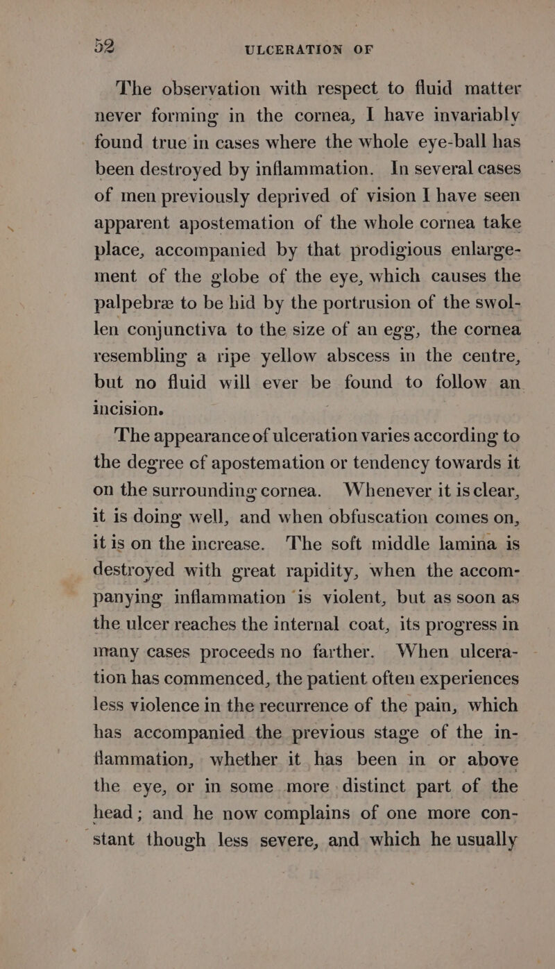 The observation with respect to fluid matter never forming in the cornea, I have invariably found true in cases where the whole eye-ball has been destroyed by inflammation. In several cases of men previously deprived of vision I have seen apparent apostemation of the whole cornea take place, accompanied by that prodigious enlarge- ment of the globe of the eye, which causes the palpebre to be hid by the portrusion of the swol- len conjunctiva to the size of an egg, the cornea resembling a ripe yellow abscess in the centre, but no fluid will ever be found to follow an. Incision. 3 The appearance of ulceration varies according to the degree of apostemation or tendency towards it on the surrounding cornea. Whenever it is clear, it is doing well, and when obfuscation comes on, it is on the increase. The soft middle lamina is destroyed with great rapidity, when the accom- panying inflammation is violent, but as soon as the ulcer reaches the internal coat, its progress in many cases proceeds no farther. When ulcera- tion has commenced, the patient often experiences less violence in the recurrence of the pain, which has accompanied the previous stage of the in- flammation, whether it has been in or above the eye, or in some more distinct part of the head; and he now complains of one more con- ‘stant though less severe, and which he usually