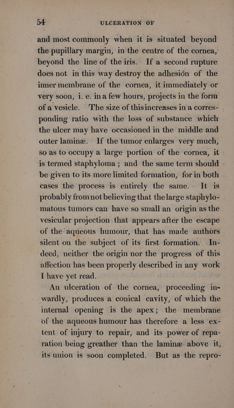 - and most commonly when it is situated beyond the pupillary margin, in the centre of the cornea, beyond the line of the iris. If a second rupture does not in this way destroy the adhesion of the inner membrane of the cornea, it immediately or very soon, i. e. ina few hours, projects in the form of a vesicle. The size of thisincreases in a corres- . ponding ratio with the loss of substance which the ulcer may have occasioned in the middle and outer lamine. If the tumor enlarges very much, so as to occupy a large portion of the cornea, it is termed staphyloma ; and the same term should - be given to its:more limited formation, for in both cases the process is entirely the same. It is probably from not believing that the large staphylo- matous tumors can have so small an origin as the vesicular projection that appears after the escape of the aqueous humour, that has made authors silent on the subject of its first formation. -In- deed, neither the origin nor the progress of this affection has been properly described in any work _ { have yet read. An ulceration of the cornea, proceeding in- wardly, produces a conical cavity, of which the internal opening is the apex; the membrane of the aqueous humour has therefore a less ex- tent. of injury to repair, and its power of repa- ration being yreather than the lamine above it, its union is soon completed. But as the repro-