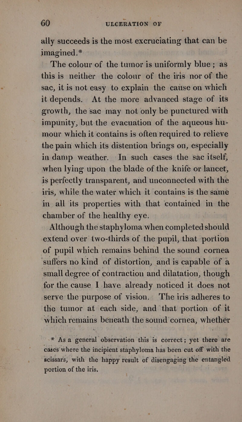 ally succeeds is the most excruciating that can be imagined.* The colour of the tumor is uniformly blue; as this is neither the colour of the iris nor of the sac, it is not easy to explain the cause on which it depends. At the more advanced stage of its growth, the sac may not only be punctured with impunity, but the evacuation of the aqueous hu- mour which it contains is often required to relieve the pain which its distention brings on, especially in damp weather. In such cases the sac itself, when lying upon the blade of the knife or lancet, is perfectly transparent, and unconnected with the iris, while the water which it contains is the same in all its properties with that contained in the chamber of the healthy eye. | Although the staphyloma when completed should extend over two-thirds of the pupil, that portion of pupil which remains behind the sound cornea ‘suffers no kind of distortion, and is capable of a small degree of contraction and dilatation, though for the cause I have already noticed it does not serve the purpose of vision. The iris adheres to the tumor at each side, and that portion of it which remains beneath the sound cornea, whether * Asa general observation this is correct; yet there are cases’ where the incipient staphyloma has been cut off with the acissars, with the happy result of disengaging the entangled portion of the iris. |