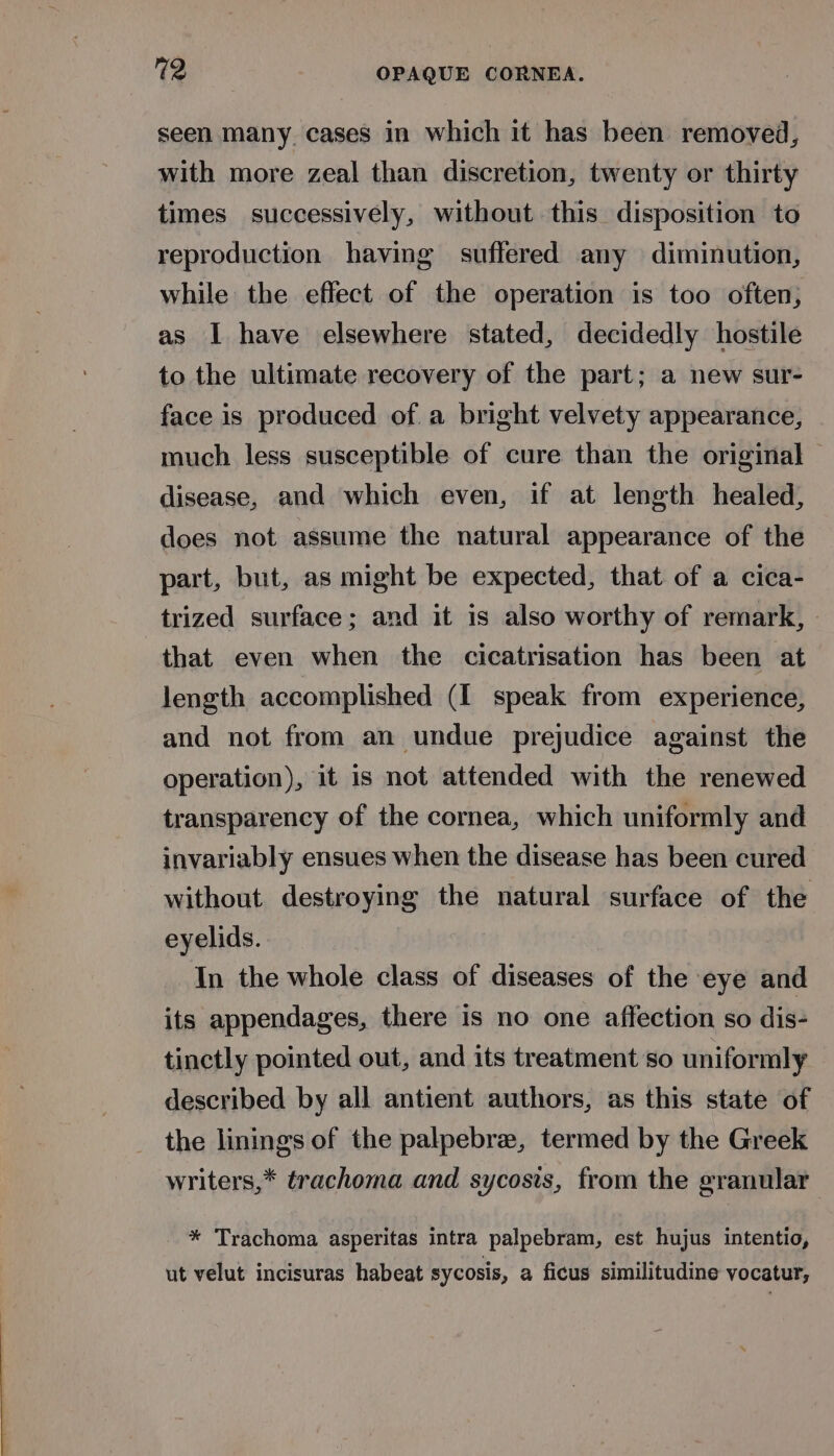 seen many. cases in which it has been removed, with more zeal than discretion, twenty or thirty times successively, without this disposition to reproduction having suffered any diminution, while the effect of the operation is too often, as I have elsewhere stated, decidedly hostile to the ultimate recovery of the part; a new sur- face is produced of. a bright velvety appearance, much less susceptible of cure than the original disease, and which even, if at length healed, does not assume the natural appearance of the part, but, as might be expected, that of a cica- trized surface; and it is also worthy of remark, that even when the cicatrisation has been at length accomplished (I speak from experience, and not from an undue prejudice against the operation), it is not attended with the renewed transparency of the cornea, which uniformly and invariably ensues when the disease has been cured without destroying the natural surface of the eyelids. In the whole class of diseases of the eye and its appendages, there is no one affection so dis- tinctly pointed out, and its treatment so uniformly described by all antient authors, as this state of the linings of the palpebrea, termed by the Greek writers,* trachoma and sycosis, from the granular * Trachoma asperitas intra palpebram, est hujus intentio, ut velut incisuras habeat sycosis, a ficus similitudine vocatur,