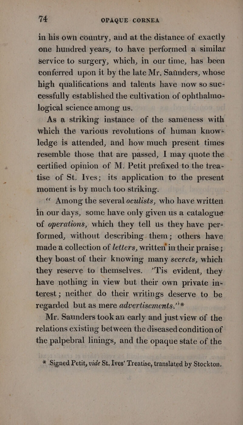 in his own country, and at the distance of exactly one hundred years, to have performed a similar Service to surgery, which, in our time, has been conferred upon it by the late Mr. Satnders, whose high qualifications and talents have now so suc- cessfully established the cultivation of ophthalmo- logical science among us. As a striking instance of the saméness with which the various revolutions of human know: ledge is attended, and how much present times resemble those that are passed, I may quote the — _ certified opinion of M. Petit prefixed to the trea: tise of St. Ives; its application to the present moment is by much too striking. , ** Among the several oculasis, who have written in our days, some have only given us a catalogue of operations, which they tell us they have per- formed, without describing. them; others have made a collection of letéers, written’ in their praise ; they boast of their knowing many secrets, which they reserve to themselves. ’Tis evident, they have nothing in view but their own private in- terest ; neither do their writings deserve to be regarded but as mere advertisements,” * Mr. Saunders took an early and just view of the relations existing between the diseased condition of the palpebral linings, and the opaque state of the * Signed Petit, vide St. Ives’ Treatise, translated by Stockton.