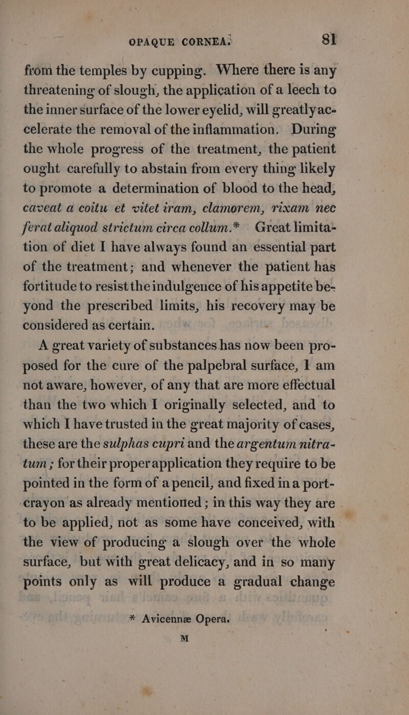 from the temples by cupping. Where there is any threatening of slough, the application of a leech to the inner surface of the lower eyelid, will greatly ac- celerate the removal of the inflammation. During the whole progress of the treatment, the patient ought carefully to abstain from every thing likely to promote a determination of blood to the head, caveat a coitu et vitet iram, clamorem, rixam nec ferat aliquod strictum circa collum.* Great limita- tion of diet I have always found an essential part of the treatment; and whenever the patient has fortitude to resist the indulgence of his appetite be- yond the prescribed limits, his recovery may be considered as certain. A great variety of substances has now been pro- posed for the cure of the palpebral surface, I am not aware, however, of any that are more effectual than the two which I originally selected, and to which I have trusted in the great majority of cases, these are the sulphas cupri and the argentum nitra- tum ; for their proper application they require to be pointed in the form of a pencil, and fixed ina port- crayon as already mentioned ; in this way they are | to be applied, not as some have conceived, with the view of producing a slough over the whole surface, but with great delicacy, and in so many points only as will produce a gradual change * Avicenne Opera. M