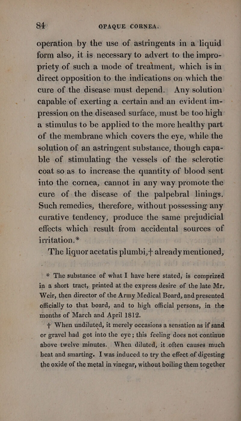 operation by the use of astringents in a ‘liquid form also, it is necessary to advert to the impro- priety of such a mode of treatment, which is in — direct opposition to the indications on which the cure of the disease must depend. Any solution capable of exerting a certain and an evident im- pression on the diseased surface, must be too high a stimulus to be applied to the more healthy part of the membrane which covers the eye, while the solution of an astringent substance, though capa- ble of stimulating the vessels of the sclerotic coat so'as to increase the quantity of blood sent into the cornea, cannot in any way promote the cure of the disease of the palpebral linings, Such remedies, therefore, without possessing any curative tendency, produce the same prejudicial effects which result from accidental sources of irritation, * . ? _ The liquor acetatis plumbi,+} already mentioned, * The substance of what I have here stated, is comprized in a short tract, printed at the express desire of the late Mr, Weir, then director of the Army Medical Board, and presented officially to that board, and to high official persons, in the months of March and April 1812. + When undiluted, it merely occasions a sensation as if sand or gravel had got into the eye; this feeling does not continue above twelve minutes. When diluted, it .often causes much heat and smarting. I was induced to try the effect of digesting the oxide of the metal in vinegar, without boiling them together