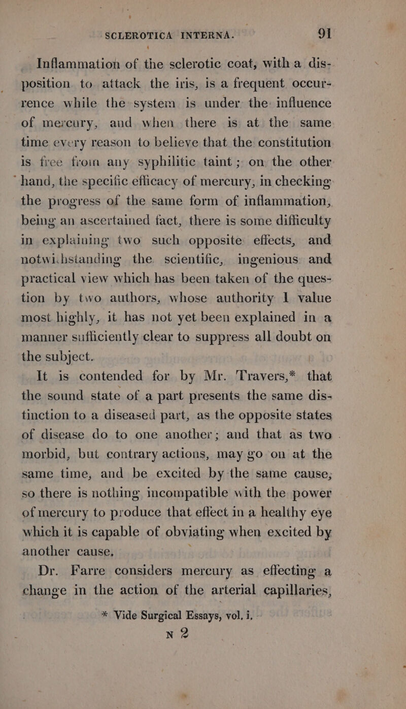 : Inflammation of the sclerotic coat, with a dis- position. to attack the iris, is a frequent. occur- rence while the system is under. the: fluence of mercury, aud when there is at the same time every reason to believe that the constitution is tree froin any syphilitic taint ; on the other hand, the specific eflicacy of mercury, in checking the progress of the same form of inflammation, being an ascertained fact, there is some difficulty in explaining two such opposite: effects, and notwi.bsianding the scientific, ingenious and practical view which has been taken of the ques- tion by two authors, whose authority 1 value most highly, it has not yet been explained in a manner sufficiently clear to suppress all doubt on the subject. | It is contended for by Mr. Travers,* that the sound state of a part presents the same dis- tinction to a diseased part, as the opposite states of disease do to one another; and that as two . morbid, but contrary actions, may go on at the same time, and be excited by the same cause; so there is nothing incompatible with the power of mercury to produce that effect in a healthy eye which it is capable of obviating when excited by another cause, Dr. Farre considers mercury as eflectme a change in the action of the arterial capillaries, * Vide Surgical Essays, vol, i, | N 2