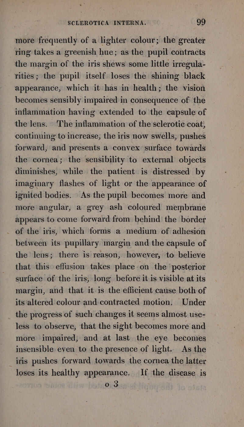 more frequently of a lighter colour; the greater ring takes a greenish hue; as the pupil contracts the margin of the iris shews some little irregula- rities; the pupil itself loses the shining black appearance, which it has in health; the vision becomes sensibly impaired in consequence of the inflammation having extended to the capsule of the lens. The inflammation of the sclerotic coat; continuing to increase, the iris now swells, pushes forward, and presents a convex surface towards the cornea; the sensibility to external objects diminishes, while the patient is distressed by imaginary flashes of light or the appearance of ignited bodies. As the pupil becomes more and more angular, a grey ash coloured membrane appears to come forward from behind’ the border . of the iris, which forms a medium of adhesion between its pupillary margin and the capsule of the lens; there is reason, however, to believe that this effusion takes place -on the ‘posterior surface of the iris, long before it is visible at its margin, and that it is the efficient cause both of its ‘altered colour and contracted motion. Under the progress of such changes it seems almost use- less to observe, that the sight becomes more and more impaired; and at last the eye becomes insensible even to the presence of light. As the iris pushes forward towards the cornea the latter Joses its healthy appearance. If the disease is 03