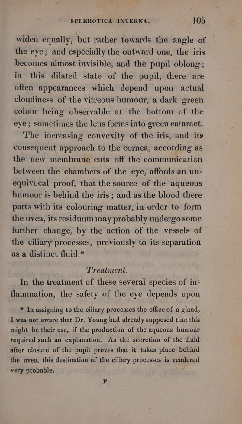 widen equally, but rather towards the angle of the eye; and espécially the outward one, the iris becomes almost invisible, and the pupil oblong ; in this dilated state of the pupil, there are often appearances which depend upon actual cloudiness of the vitreous humour, a dark green colour being observable at the bottom of. the eye; sometimes the lens forms into green cataract. The increasing convexity of the iris, and its consequent approach to the cornea, according as the new membrane cuts off the communication between the chambers of the eye, affords an un- equivocal proof, that the source of the aqueous humour is behind the iris ; and as the blood there parts with its colouring matter, in order to form the uvea, its residuum may probably undergo some further change, by the action of the vessels of the ciliary’ processes, previously to its separation as a distinct fluid.* Treatment. In the treatment of these several species of im- flammation, the safety of the eye depends upon * In assigning to the ciliary processes the office of a gland, - I was not aware that Dr. Young had already supposed that this might be their use, if the production of the aqueous humour required such an explanation. As the secretion of the fluid after closure of the pupil proves that it takes place behind the uvea, this destination of the ciliary processes is rendered very probable. | ; bi
