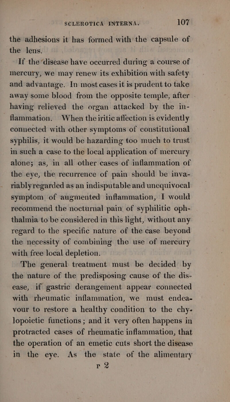 the adhesions it has formed with the capsule of the lens. | If the ‘disease have occurred during a course of mercury, We may renew its exhibition with safety and advantage. In most cases it is prudent to take away some blood from the opposite temple, after . having relieved the organ attacked by the in- - flammation. When the iritic affection is evidently connected with other symptoms of constitutional syphilis, it would be hazarding too much to trust m such a case to the local application of mercury alone; as, in all other cases of inflammation of the eye, the recurrence of pain should be inva- riably regarded as an indisputable and unequivocal symptom of augmented inflammation, I would recommend the nocturnal pain of syphilitic oph- thalmia to be considered in this light, without any regard to the specific nature of the case beyond the necessity of combining the use of mereury with free local depletion. The general treatment must be decided by the nature of the predisposing cause of the dis- ease, if gastric derangement appear connected with rheumatic inflammation, we must endea- vour to restore a healthy condition to the chy- lopoietie functions ; and it very often happens in protracted cases of rheumatic inflammation, that the operation of an emetic cuts short the disease in the eye. As the state of the alimentary PrP 2