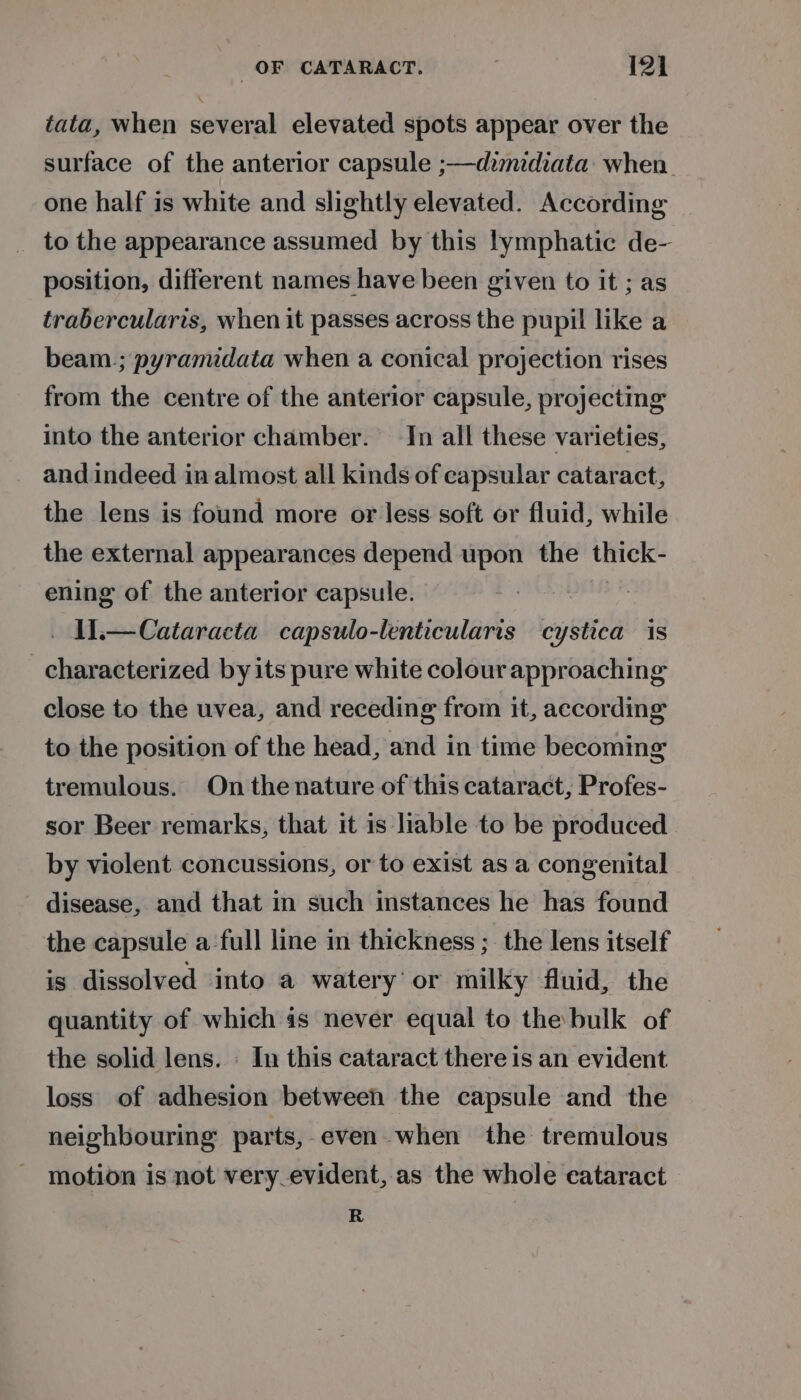 tata, when several elevated spots appear over the surface of the anterior capsule ;—dzmidiata: when. one half is white and slightly elevated. According to the appearance assumed by this lymphatic de- position, different names have been given to it ; as trabercularis, when it passes across the pupil like a beam.; pyramidata when a conical projection rises from the centre of the anterior capsule, projecting into the anterior chamber. In all these varieties, and indeed in almost all kinds of capsular cataract, the lens is found more or less soft or fluid, while the external appearances depend upon the thick- ening of the anterior capsule. ue _ W—Cataracta capsulo-lenticularis cystica is characterized by its pure white colour approaching close to the uvea, and receding from it, according to the position of the head, and in time becoming tremulous. On the nature of this cataract, Profes- sor Beer remarks, that it is liable to be produced by violent concussions, or to exist as a congenital disease, and that in such instances he has found the capsule a-full line in thickness ; the lens itself is dissolved into a watery’ or milky fluid, the quantity of which is never equal to the bulk of the solid lens. : In this cataract there is an evident loss of adhesion between the capsule and the neighbouring parts,-even.when the tremulous motion is not very_evident, as the whole eataract R
