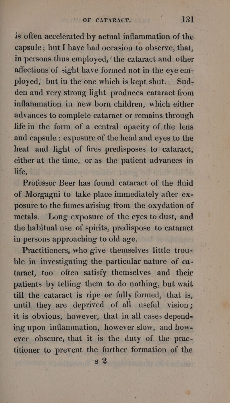 is often accelerated by actual inflammation of the capsule ; but I have had occasion to observe, that, in persons thus employed, ‘the cataract and other affections of sight have formed not in the eye em- ployed, but in the one which is kept shut. Sud- den and very strong light produces cataract from inflammation in new born children, which either advances to complete cataract or remains through lifein the form of a central opacity of the lens and capsule : exposure of the head and eyes to the heat and light of fires predisposes to cataract, either at the time, or as the patient advances in life. | Professor Beer has found cataract of the fluid of Morgagni to take place immediately after ex- posure to the fumes arising from the oxydation of metals. Long exposure of the eyes to dust, and the habitual use of spirits, predispose to cataract in persons approaching to old age. Practitioners, who give themselves little trou- ble in investigating the particular nature of ca- taract, too often satisfy themselves and_ their patients by telling them to do nothing, but wait till the cataract is ripe or fully formed, that is, until they are deprived of all useful vision; it is obvious, however, that in all cases depend- ing upon inflammation, however slow, and how- ever. obscure, that it is the duty of the prac- titioner to prevent the further formation of the s 2