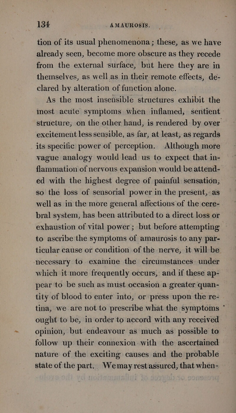 tion of its usual phenomenona; these, as we have already seen, become more obscure as they recede from the external surface, but here they are in themselves, as well as in their remote effects, de- clared by alteration of function alone. As the most insensible structures exhibit the most acute symptoms when inflamed, sentient structure, on the other hand, is rendered by over excitement less sensible, as far, at least, as regards its specific power of perception. Although more vague analogy would lead us to expect that in- flammation of nervous expansion would be attend- ed with the highest degree of painful sensation, so the loss of sensorial power in the present, as well as in the more general affections of the cere- bral system, has been attributed to a direct loss or exhaustion of vital power ; but before attempting to ascribe the symptoms of amaurosis to any par- ticular cause or condition of the nerve, it will be necessary to examine the circumstances under which it more frequently occurs, and if these ap- pear to be such as must occasion a greater quan- tity of blood to enter into, or press upon the re- tina, we are not to prescribe what the symptoms ~* ought to be, in order to accord with any received opinion, but endeavour as much as possible to follow up their connexion: with the ascertained nature of the exciting causes and the probable state of the part. Wemay rest assured, that when-