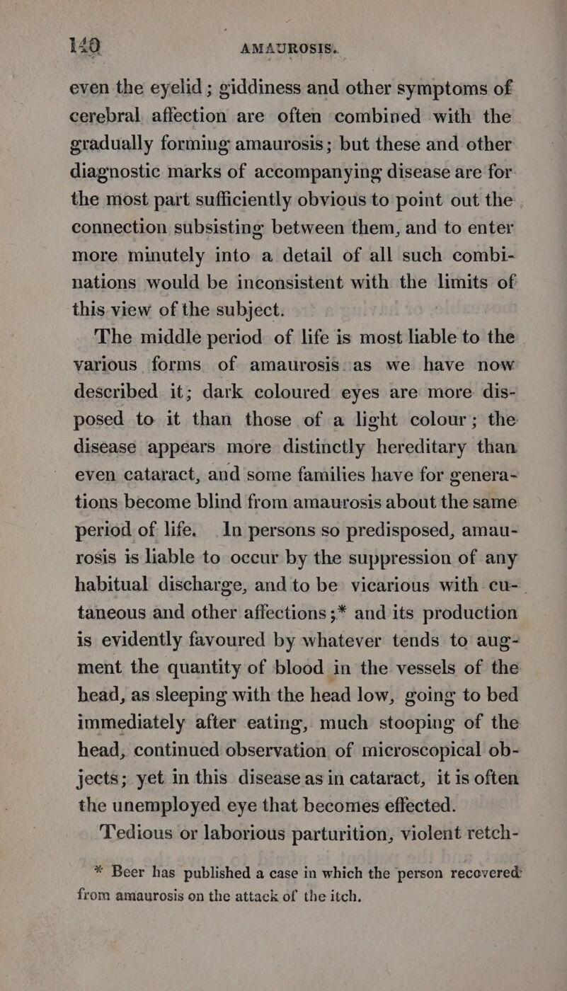 even the eyelid ; giddiness and other symptoms of cerebral. affection are often combined with the gradually forming amaurosis; but these and other diagnostic marks of accompanying disease are for. the most part sufficiently obvious to point out the. connection subsisting between them, and to enter more minutely into a detail of all such combi- nations would be inconsistent with the limits of this view of the subject. The middle period of life is most liable to the various forms of amaurosis. as we have now described. it; dark coloured eyes are more dis- posed to it than those of a light colour; the disease appears more distinctly hereditary than even cataract, and some families have for genera- tions become blind from amaurosis about the same period of life. In persons so predisposed, amau- rosis is liable to occur by the suppression of any habitual discharge, and to be vicarious with cu-_ taneous and other affections ;* and its production is evidently favoured by whatever tends to aug- ment the quantity of blood in the vessels of the head, as sleeping with the head low, going to bed immediately after eating, much stooping of the head, continued observation of microscopical ob- jects; yet in this disease as in cataract, it 1s often the unemployed eye that becomes effected. Tedious or laborious parturition, violent retch- * Beer has published a case in which the person recovered: from amaurosis on the attack of the itch.