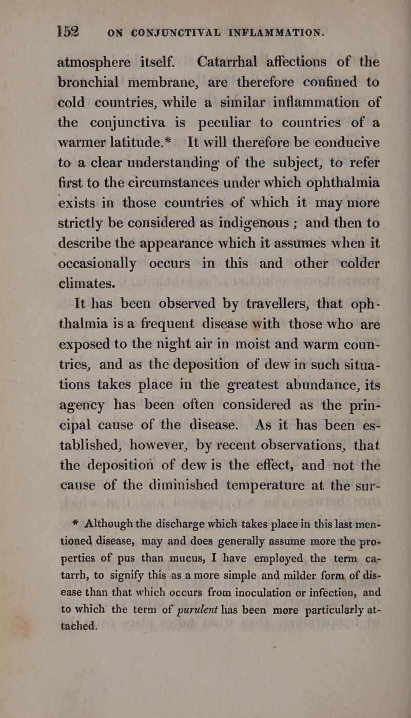 atmosphere itself. Catarrhal affections of the bronchial membrane, are therefore confined to cold countries, while a similar inflammation of the conjunctiva is peculiar to countries of a warmer latitude.* It will therefore be conducive to a clear understanding of the subject, to refer first to the circumstances under which ophthalmia exists in those countries of which it may more strictly be considered as indigenous ; and then to describe the appearance which it assumes when it occasionally occurs in this and other ‘colder climates. | It has been observed by travellers, that oph- thalmia isa frequent disease with those who are exposed to the night air in moist and warm coun- tries, and as the deposition of dew in such situa- tions takes place in the greatest abundance, its agency has been often considered as the prin- cipal cause of the disease. As it has been es- tablished, however, by recent observations, that the deposition of dew is the effect, and not the cause of the diminished temperature at the sur- * Although the discharge which takes place in this last men- tioned disease, may and does generally assume more the pro- perties of pus than mucus, I have employed. the term ca- tarrh, to signify this as amore simple and milder form of dis- ease than that which occurs from inoculation or infection, and to which the term of purulent has been more particularly at- tached.