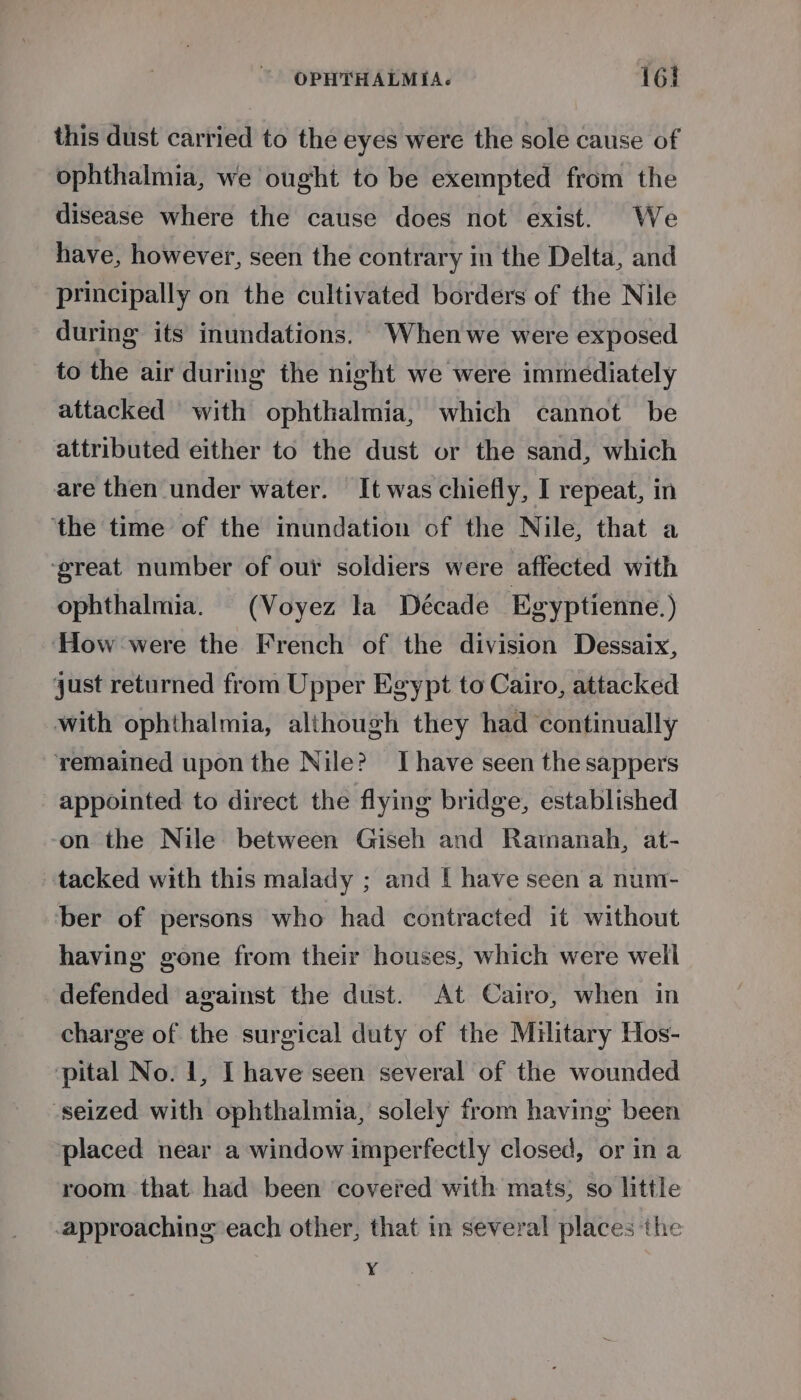 this dust carried to the eyes were the sole cause of ophthalmia, we ought to be exempted from the disease where the cause does not exist. We have, however, seen the contrary in the Delta, and principally on the cultivated borders of the Nile during its inundations. 'Whenwe were exposed to the air during the night we were immediately attacked with ophthalmia, which cannot be attributed either to the dust or the sand, which are then under water. It was chiefly, I repeat, in ‘the time of the inundation of the Nile, that a ‘great number of our soldiers were affected with ophthalmia. (Voyez la Décade Egyptienne.) ‘How were the French of the division Dessaix, just returned from Upper Egypt to Cairo, attacked with ophthalmia, although they had continually yemained upon the Nile? Thave seen the sappers appointed to direct the flying bridge, established on the Nile between Giseh and Ratmanah, at- tacked with this malady ; and I have seen a num- ber of persons who had contracted it without having gone from their houses, which were well defended against the dust. At Cairo, when in charge of the surgical duty of the Military Hos- pital No. 1, I have seen several of the wounded seized with ophthalmia, solely from having been placed near a window imperfectly closed, or ina room that had been covered with mats; so little approaching each other, that in several places the ¥