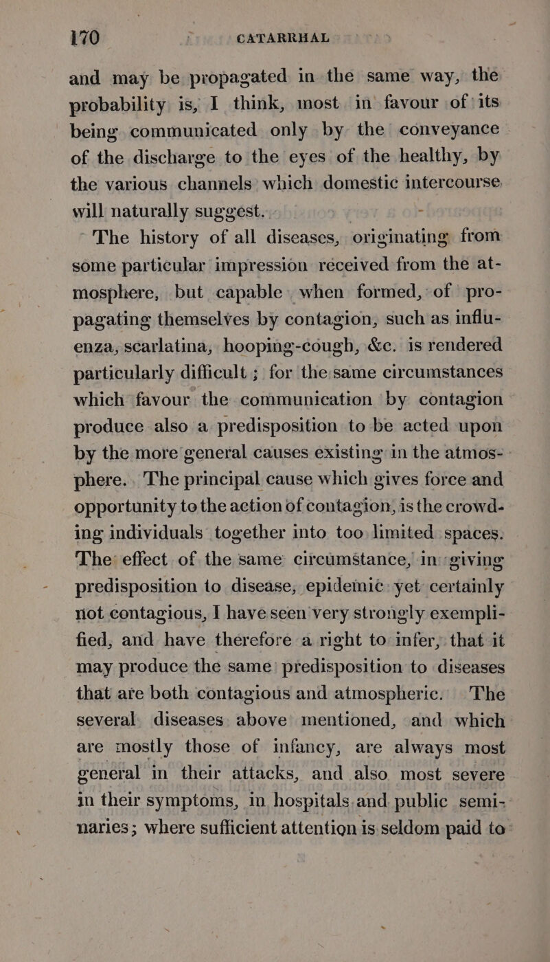 and may be propagated in the same way, the probability is, I think, most in’ favour ofits being communicated only by the conveyance of the discharge to the eyes of the healthy, by the various channels which domestic intercourse will naturally suggest. - ~The history of all diseases, originating from some particular impression received from the at- mosphere, but capable. when formed,: of | pro- pagating themselves by contagion, such as influ- enza, scarlatina, hooping-cough, &amp;c. is rendered particularly difficult ; for the:same circumstances which favour the communication by contagion produce also a predisposition to be acted upon by the more general causes existing in the atmos-. phere... The principal cause which gives force and opportunity to the action of contagion, is the crowd- ing individuals together into too: limited spaces. The: effect of the same: circumstance, in giving predisposition to disease, epidemic: yet certainly not contagious, I have seen very strongly exempli- fied, and have therefore a right to infer, that it may produce the same) predisposition to diseases that are both contagious and atmospheric. The several. diseases. above mentioned, and which are mostly those of infancy, are always most reneral in their attacks, and also. most severe in their symptoms, in hospitals.and. public semi- naries; where sufficient attention is seldom paid to