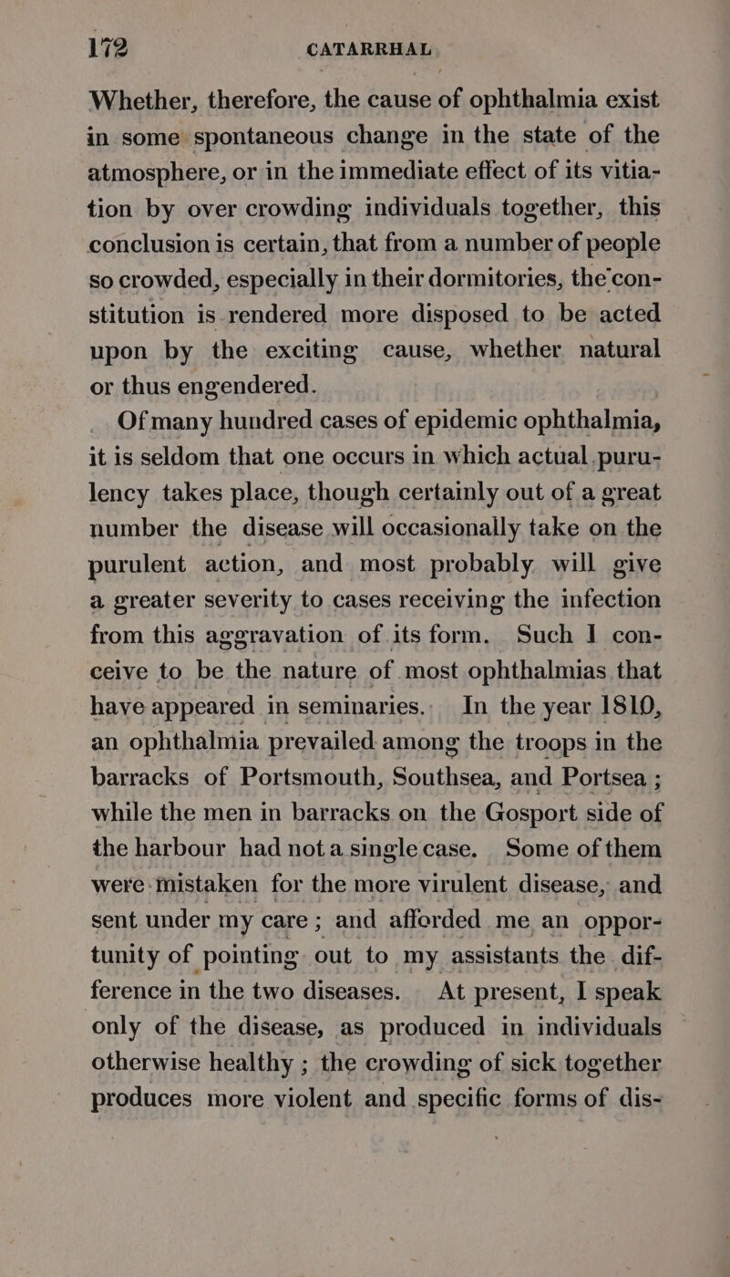 Whether, therefore, the cause of ophthalmia exist in some spontaneous change in the state of the atmosphere, or in the immediate effect of its vitia- tion by over crowding individuals together, this conclusion is certain, that from a number of people so crowded, especially in their dormitories, the’con- stitution is rendered more disposed to be acted upon by the exciting cause, whether natural or thus engendered. Of many hundred cases of epidemic ophthalmia, it is seldom that one occurs in which actual ,puru- lency takes place, though certainly out of a great number the disease will occasionally take on the purulent action, and most probably will give a greater severity to cases receiving the infection from this aggravation of its form. Such I con- ceive to be the nature of most ophthalmias that have appeared in seminaries.. In the year 1810, an ophthalmia prevailed among the troops in the barracks of Portsmouth, Siiheaat and Portsea ; while the men in barracks on the Gosport side of the harbour had nota singlecase. Some of them were mistaken for the more virulent disease, and sent under my care ; and afforded me an oppor- tunity of pointing out to my assistants the dif- ference in the two diseases. At present, I speak only of the disease, as produced in individuals otherwise healthy ; the crowding of sick together produces more violent and specific forms of dis-