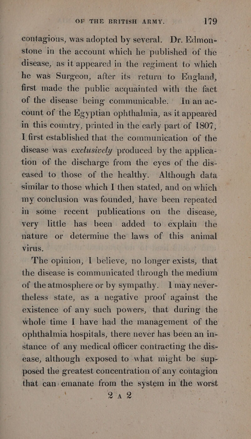 contagious, was adopted by several. Dr. Edmon- ‘stone in the account which he published of the disease, as it appeared in the regiment to which he was Surgeon, after its return to Eneland, first made the public acquainted with the fact of the disease being communicable. In an ac- count of the Egyptian ophthalmia, as it appeared in this country, printed in the early part of 1807, I first established that the communication of the disease was exclusively produced by the applica- tion of the discharge from the eyes of the dis- eased to those of the healthy. Although data similar to those which I then stated, and on which my conclusion was founded, have been repeated in some recent publications on the disease, very little has been added to explain the nature or determine the Jaws of this animal virus. The opinion, L believe, no longer exists, that the disease is communicated through the medium of the atmosphere or by sympathy. 1 may never- theless state, as a negative proof against the existence of any such powers, that during the whole time I have had the management of the ophthalmia hospitals, there never has been an in- stance of any medical officer contracting the dis- ease, although exposed to what might be sup- posed the greatest concentration of any contagion that can: emanate from the system in the worst Qa 2 |
