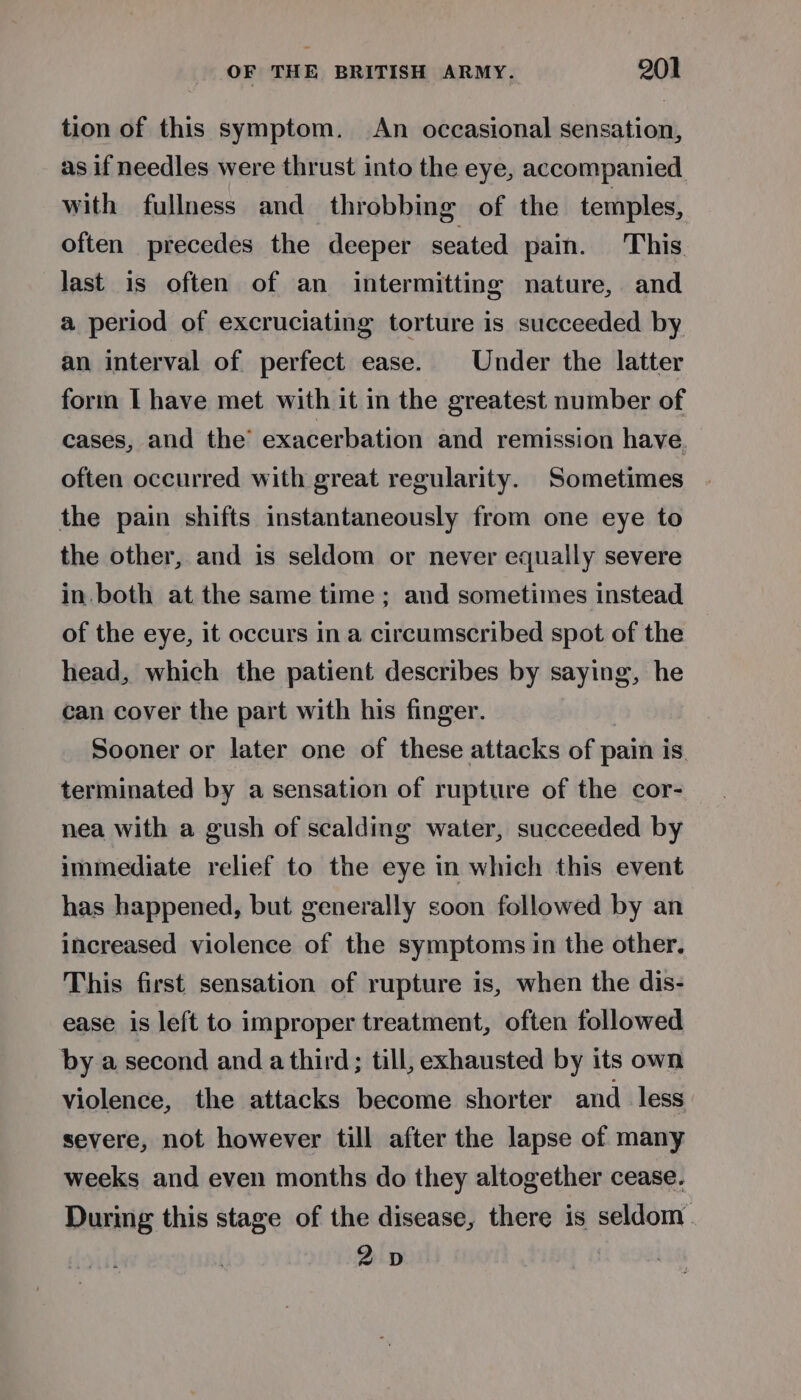 tion of this symptom. An occasional sensation, as if needles were thrust into the eye, accompanied with fullness and throbbing of the temples, often precedes the deeper seated pain. This last is often of an intermitting nature, and a period of excruciating torture is succeeded by an interval of perfect ease. Under the latter form I have met with it in the greatest number of cases, and the’ exacerbation and remission have. often occurred with great regularity. Sometimes | the pain shifts instantaneously from one eye to the other, and is seldom or never equally severe in.both at the same time; and sometimes instead of the eye, it occurs in a circumscribed spot of the head, which the patient describes by saying, he can cover the part with his finger. Sooner or later one of these attacks of pain is. terminated by a sensation of rupture of the cor- nea with a gush of scalding water, succeeded by immediate relief to the eye in which this event has happened, but generally soon followed by an increased violence of the symptoms in the other. This first sensation of rupture is, when the dis- ease is left to improper treatment, often followed by a second and a third; till, exhausted by its own violence, the attacks become shorter and less severe, not however till after the lapse of many weeks and even months do they altogether cease. During this stage of the disease, there is seldom 2D