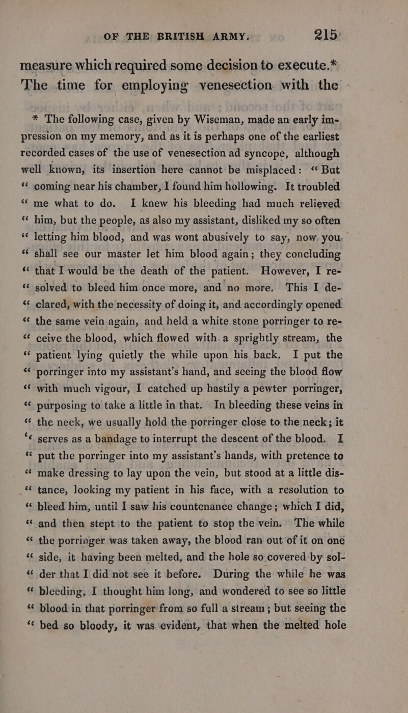 measure which required some decision to execute.* The time for employing venesection with the * The following case, given by Wiseman, made an early im- pression on my memory, and as it is perhaps one of the earliest recorded cases of the use of venesection ad syncope, although well known, its insertion here cannot be misplaced: ‘* But ‘¢ coming near his chamber, I found him hollowing. It troubled ‘‘ me what to do. I knew his bleeding had much relieved ‘¢ him, but the people, as also my assistant, disliked my so often letting him blood, and was wont abusively to say, now. you. | shall see our master let him blood again; they concluding that I would be the death of the patient. However, I re- solved to bleed him once more, and no more. This I de- clared, with the necessity of doing it, and accordingly opened. the same vein again, and held a white stone porringer to re- ceive the blood, which flowed with. a sprightly stream, the patient lying quietly the while upon his back. I put the porringer into my assistant’s hand, and seeing the blood flow with much vigour, I catched up hastily a pewter porringer, purposing to take a little in that. In bleeding these veins in the neck, we usually hold the porringer close to the neck; it serves as a bandage to interrupt the descent of the blood. I put the porringer into my assistant’s hands, with pretence to make dressing to lay upon the vein, but stood at a little dis- tance, looking my patient in his face, with a resolution to bleed him, until I saw his countenance change; which I did, and then stept to the patient to stop the vein. The while the porringer was taken away, the blood ran out of it on one side, it having been melted, and.the hole so covered by sol- ‘“¢ der that I did not see it before. During the while he was * bleeding, I thought him long, and wondered to see so little “ blood in that porringer from so full a stream ; but seeing the *< bed so bloody, it was evident, that when the melted hole an ‘¢ nn 66 ¢ n ¢ nr é nw €é 4 nn sn <¢ 6é na a a ~ n a ~n