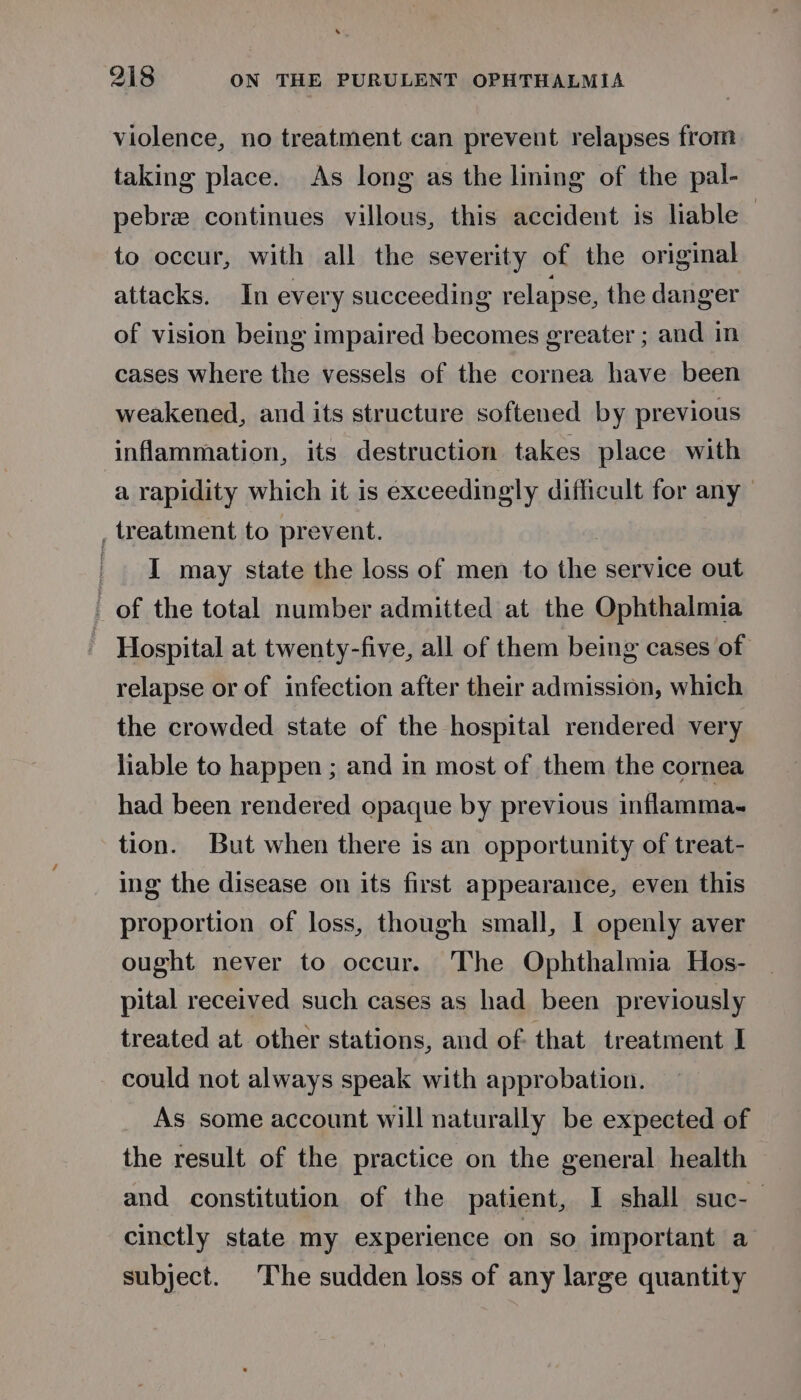 violence, no treatment can prevent relapses from taking place. As long as the lining of the pal- pebre continues villous, this accident is liable to occur, with all the severity of the original attacks. In every succeeding relapse, the danger of vision being impaired becomes greater ; and in cases where the vessels of the cornea have been weakened, and its structure softened by previous inflammation, its destruction takes place with a rapidity which it is exceedingly difficult for any , treatment to prevent. I may state the loss of men to the service out | of the total number admitted at the Ophthalmia Hospital at twenty-five, all of them being cases of relapse or of infection after their admission, which the crowded state of the hospital rendered very liable to happen ; and in most of them the cornea had been rendered opaque by previous inflamma- tion. But when there is an opportunity of treat- ing the disease on its first appearance, even this proportion of loss, though small, I openly aver ought never to occur. The Ophthalmia Hos- pital received such cases as had been previously treated at other stations, and of. that treatment I could not always speak with approbation. As some account will naturally be expected of the result of the practice on the general health and constitution of the patient, I shall suc-— cinctly state my experience on so important a subject. ‘The sudden loss of any large quantity