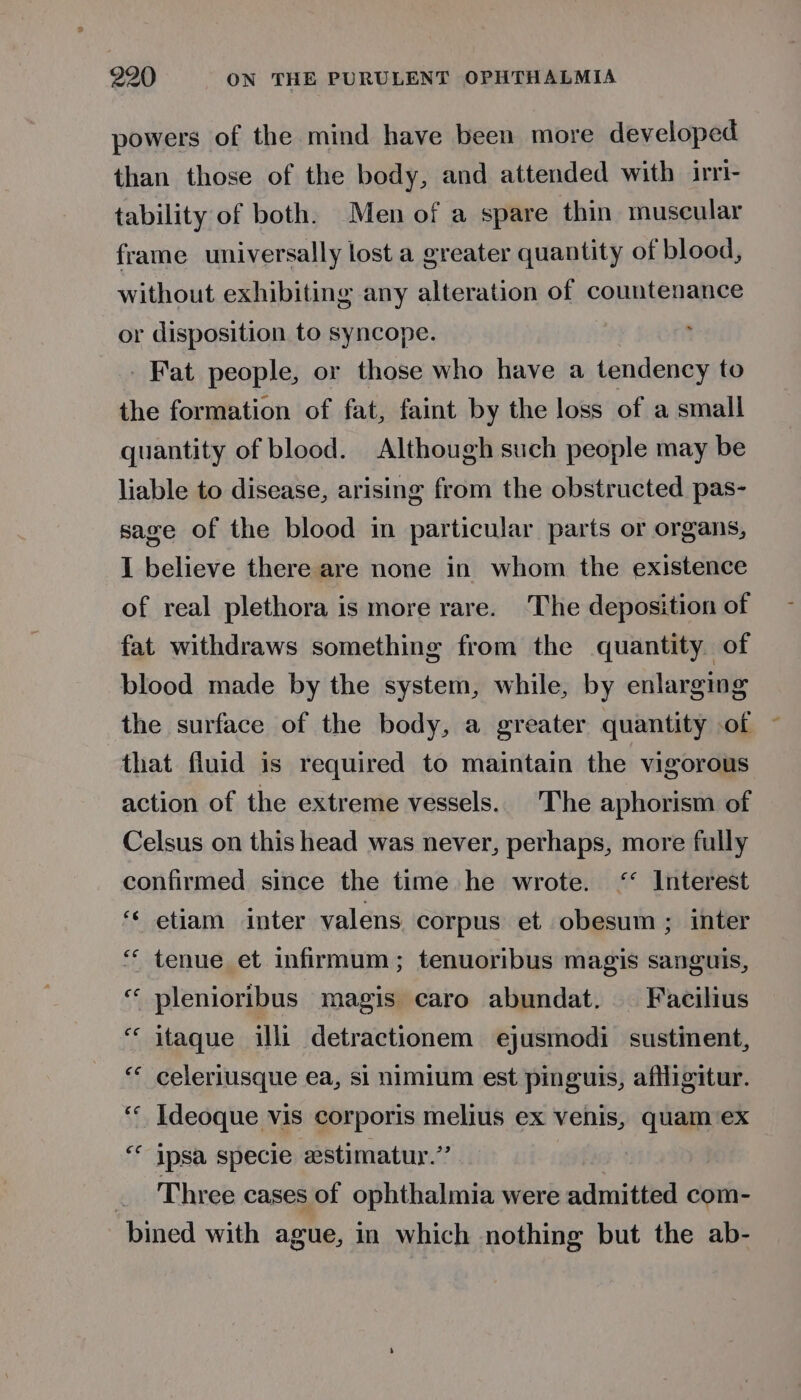 powers of the mind have been more developed than those of the body, and attended with irrl- tability of both. Men of a spare thin museular frame universally lost a greater quantity of blood, without exhibiting any alteration of countenance or disposition to syncope. Fat people, or those who have a tendency to the formation of fat, faint by the loss of a small quantity of blood. Although such people may be liable to disease, arising from the obstructed pas- sage of the blood in particular parts or organs, I believe there are none in whom the existence of real plethora is more rare. The deposition of fat withdraws something from the quantity of blood made by the system, while, by enlarging the surface of the body, a greater quantity of that fluid is required to maintain the vigorous action of the extreme vessels.. The aphorism of Celsus on this head was never, perhaps, more fully confirmed since the time he wrote. ‘ Interest ‘ etiam inter valens corpus et obesum; inter ¢ in tenue et infirmum ; tenuoribus magis sanguis, plenioribus magis caro abundat. — Facilius itaque illi detractionem ejusmodi sustinent, celeriusque ea, si nimium est pinguis, aflligitur. ‘‘ Ideoque vis corporis melius ex venis, quam ex “ ipsa specie astimatur.” . Three cases of ophthalmia were admitted com- bined with ague, in which nothing but the ab- ee ce ce