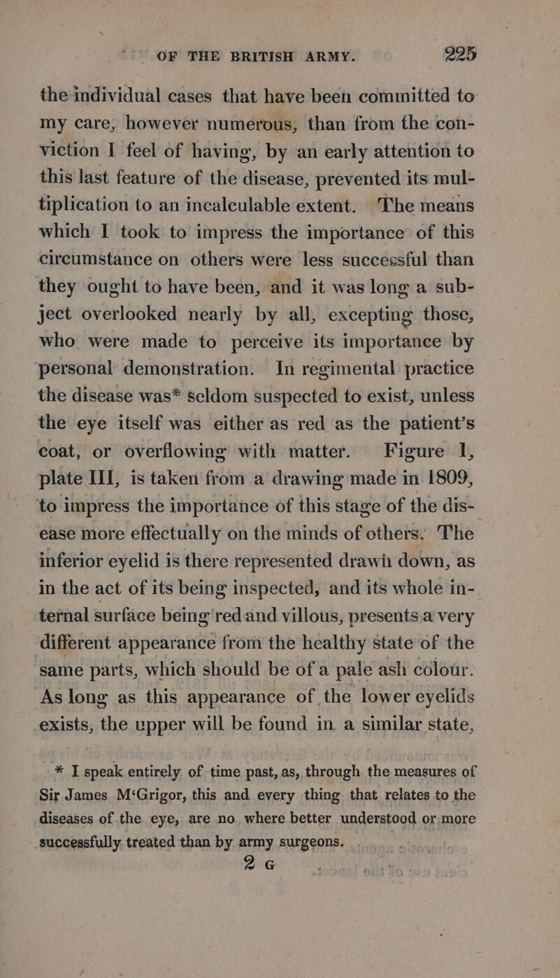 the individual cases that have been committed to my care, however numerous, than from the con- viction I feel of having, by an early attention to this last feature of the disease, prevented its mul- tiplication to an incalculable extent. 'Tbhe means which I took to impress the importance’ of this circumstance on others were less successful than they ought to have been, and it was long a sub- ject overlooked nearly by all, excepting those, who were made to perceive its importance by personal demonstration. In regimental practice the disease was* seldom suspected to exist, unless the eye itself was either as red as the patient’s coat, or overflowing with matter. Figure 1, plate III, is taken from a drawing made in 1809, to impress the importance of this stage of the dis- ease more effectually on the minds of others, The inferior eyelid is there represented drawi down, as in the act of its being inspected, and its whole in- ternal surface being red and villous, presents.a very different appearance from the healthy state of the ‘same parts, which should be of a pale ash colour. As long as this appearance of the lower eyelids exists, the upper will be found in. a similar state, - * I speak entirely of time past, as, through the measures of Sir James M‘Grigor, this and every thing that relates to the diseases of the eye, are no where better understood or more successfully treated than by army surgeons. .___ 2G