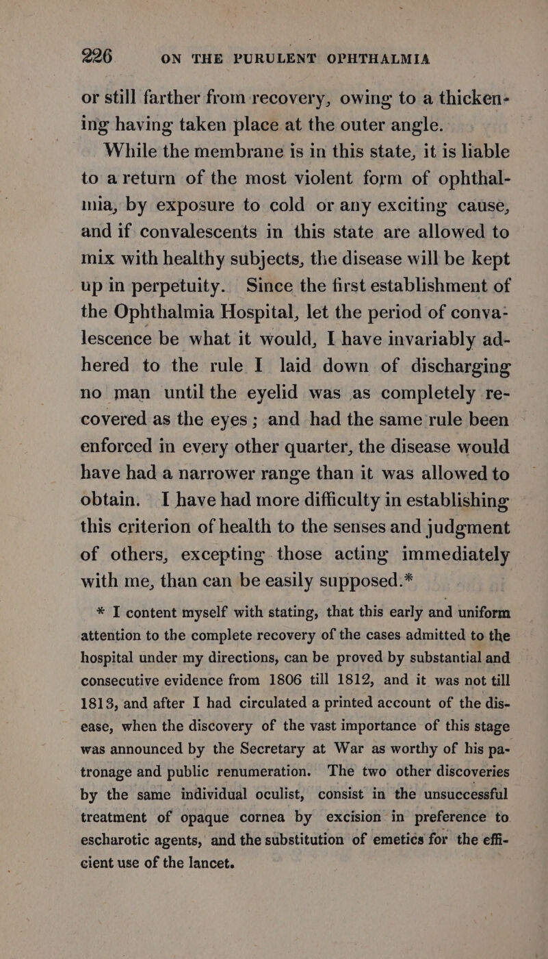 or still farther from recovery, owing to a thicken- ing having taken place at the outer angle. While the membrane is in this state, it is liable to areturn of the most violent form of ophthal- mua, by exposure to cold or any exciting cause, and if convalescents in this state are allowed to mix with healthy subjects, the disease will be kept up in perpetuity. Since the first establishment of the Ophthalmia Hospital, let the period of conva- lescence be what it would, I have invariably ad- hered to the rule I laid down of discharging no man until the eyelid was as completely re- covered as the eyes; and had the same rule been enforced in every other quarter, the disease would have had a narrower range than it was allowed to obtain. I have had more difficulty in establishing this criterion of health to the senses and judgment of others, excepting those acting immediately with me, than can be easily supposed.* * I content myself with stating, that this early and uniform attention to the complete recovery of the cases admitted to the hospital under my directions, can be proved by substantial and consecutive evidence from 1806 till 1812, and it was not till 1813, and after I had circulated a printed account of the dis- ease, when the discovery of the vast importance of this stage was announced by the Secretary at War as worthy of his pa- tronage and public renumeration. The two other discoveries by the same individual oculist, consist in the unsuccessful treatment of opaque cornea by excision in preference to escharotic agents, and the substitution of emetics for the effi- cient use of the lancet.