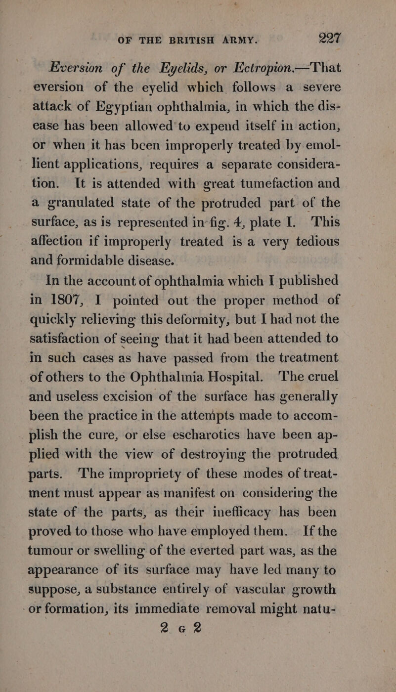 Kversion of the Eyelids, or Ectropion—That eversion of the eyelid which follows a severe attack of Egyptian ophthalmia, in which the dis- ease has been allowed’ to expend itself in action, or when it has been improperly treated by emol- lient applications, requires a separate considera- tion. It is attended with great tumefaction and a granulated state of the protruded part of the surface, as is represented in fig. 4, plate I. This affection if improperly treated is a very tedious and formidable disease. In the account of ophthalmia which I published in 1807, I pointed out the proper method of quickly relieving this deformity, but I had not the satisfaction of seeing that it had been attended to in such cases as have passed from the treatment of others to the Ophthalmia Hospital. The cruel and useless excision of the surface has generally been the practice in the attempts made to accom- plish the cure, or else escharotics have been ap- plied with the view of destroying the protruded parts. ‘The impropriety of these modes of treat- ment must appear as manifest on considering the state of the parts, as their inefficacy has been proved to those who have employed them. — [f the tumour or swelling of the everted part was, as the appearance of its surface may have led many to suppose, a substance entirely of vascular growth or formation, its immediate removal might natu- 2642