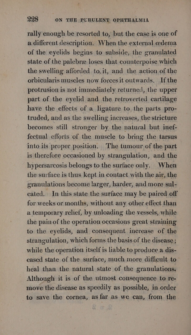 rally enough be resorted to, but the case is one of a different description, When the external oedema of the eyelids begins to subside, the granulated state of the palebre loses that counterpoise which the swelling afiorded to.it, and the action of the orbicularis muscles now forces it outwards. If the protrusion is not immediately returned, the upper part of the eyelid and the retroverted cartilage have the effects of a ligature to the parts pro- truded, and as the swelling increases, the stricture becomes still stronger by the natural but inef- fectual efforts of the muscle to bring the tarsus into ifs proper position. The tumour of the part is therefore occasioned by strangulation, and the hypersarcosis belongs to the surface only. When the surface is thus kept in contact with the air, the granulations become larger, harder, and more sul- cated. In this state the surface may be paired off for weeks or months, without any other effect than a temporary relief, by unloading the vessels, while the pain of the operation occasions great straining to the eyelids, and consequent increase of the strangulation, which forms the basis of the disease ; while the operation itself is liable to produce a dis- eased state of the surface, much more difficult to~ heal than the natural state of the granulations. Although it is of the utmost consequence to re- move the disease as speedily as possible, in order to save the cornea, as far as we can, from the