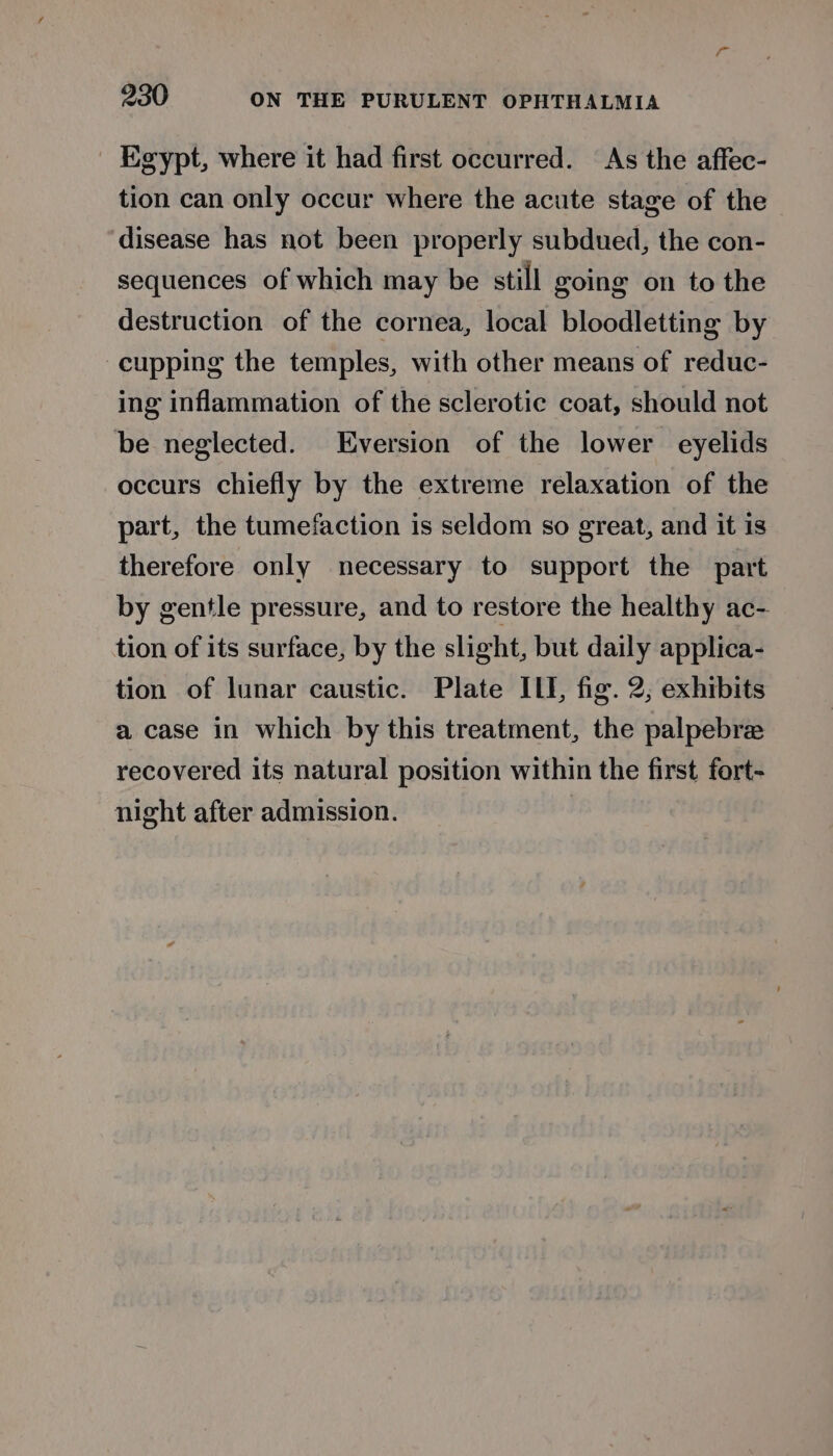 _ Egypt, where it had first occurred. As the affec- tion can only occur where the acute stage of the disease has not been properly subdued, the con- sequences of which may be still going on to the destruction of the cornea, local bloodletting by cupping the temples, with other means of reduc- ing inflammation of the sclerotic coat, should not be neglected. Eversion of the lower eyelids occurs chiefly by the extreme relaxation of the part, the tumefaction is seldom so great, and it is therefore only necessary to support the part by gentle pressure, and to restore the healthy ac- tion of its surface, by the slight, but daily applica- tion of lunar caustic. Plate ILI, fig. 2, exhibits a case in which by this treatment, the palpebre recovered its natural position within the first fort- night after admission.