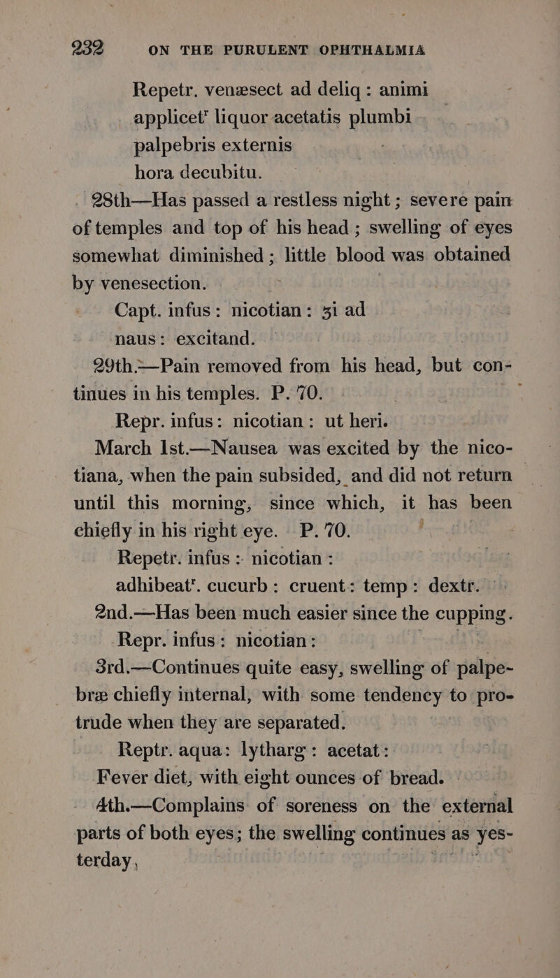 Repetr. venzsect ad deliq : animi applicet’ liquor acetatis plumbi palpebris externis hora decubitu. 28th—Has passed a restless night ; severe pain of temples and top of his head ; swelling of eyes somewhat diminished ; little blood was obtained by venesection. Capt. infus: nicotian: 31 ad naus: excitand. 29th.—Pain removed from his head, but con- tinues in his temples. P. 70. ee Repr. infus: nicotian: ut heri. March Ist—Nausea was excited by the nico- tiana, when the pain subsided, and did not return — until this morning, since which, it has been chiefly in his right eye. -P. 70. , Repetr. infus : nicotian : adhibeat’. cucurb: cruent: temp: dextr. 2nd.—Has been much easier since the cupping. Repr. infus: nicotian: : 3rd.—Continues quite easy, swelling of palpe- bre chiefly internal, with some tendency to pro- trude when they are separated. Reptr. aqua: lytharg: acetat : Fever diet, with eight ounces of bread. A4th.—Complains: of soreness on the external parts of both eyes; the swelling continues ; as s yes- terday ,