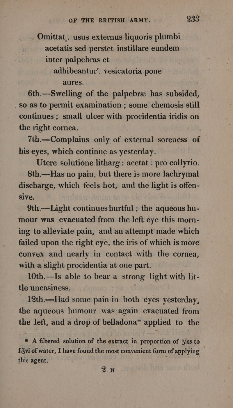 _ Omittat,. usus externus liquoris plumb acetatis sed perstet instillare eundem inter palpebras et adhibeantur’. vesicatoria pone aures, 6th.—Swelling of the palpebre has subsided, . So as to permit examination ; some chemosis still continues ; small ulcer with. procidentia iridis on the right cornea. 7th.—Complains only of external soreness of his eyes, which continue as yesterday. Utere solutione litharg : acetat : pro collyrio. 8th.—Has no pain, but there is more lachrymal discharge, which feels hot, and the light is offen- sive. | 9th.—Light continues hurtful ; the aqueous hu- mour was evacuated from the left eye this morn- ing to alleviate pain, and an attempt made which failed upon the right eye, the iris of which is more convex and nearly in contact with the cornea, with a slight procidentia at one part. 10th.—Is able to bear a strong light with lit- tle uneasiness. 12th.—Had some saind in both eyes yesterday, the aqueous humour was)again evacuated from the left, and a drop of belladona* applied to the * A filtered solution of the extract in proportion of 3jiss to £.3vi of water, I have found the most convenient form of applying _ this agent. | : 2H