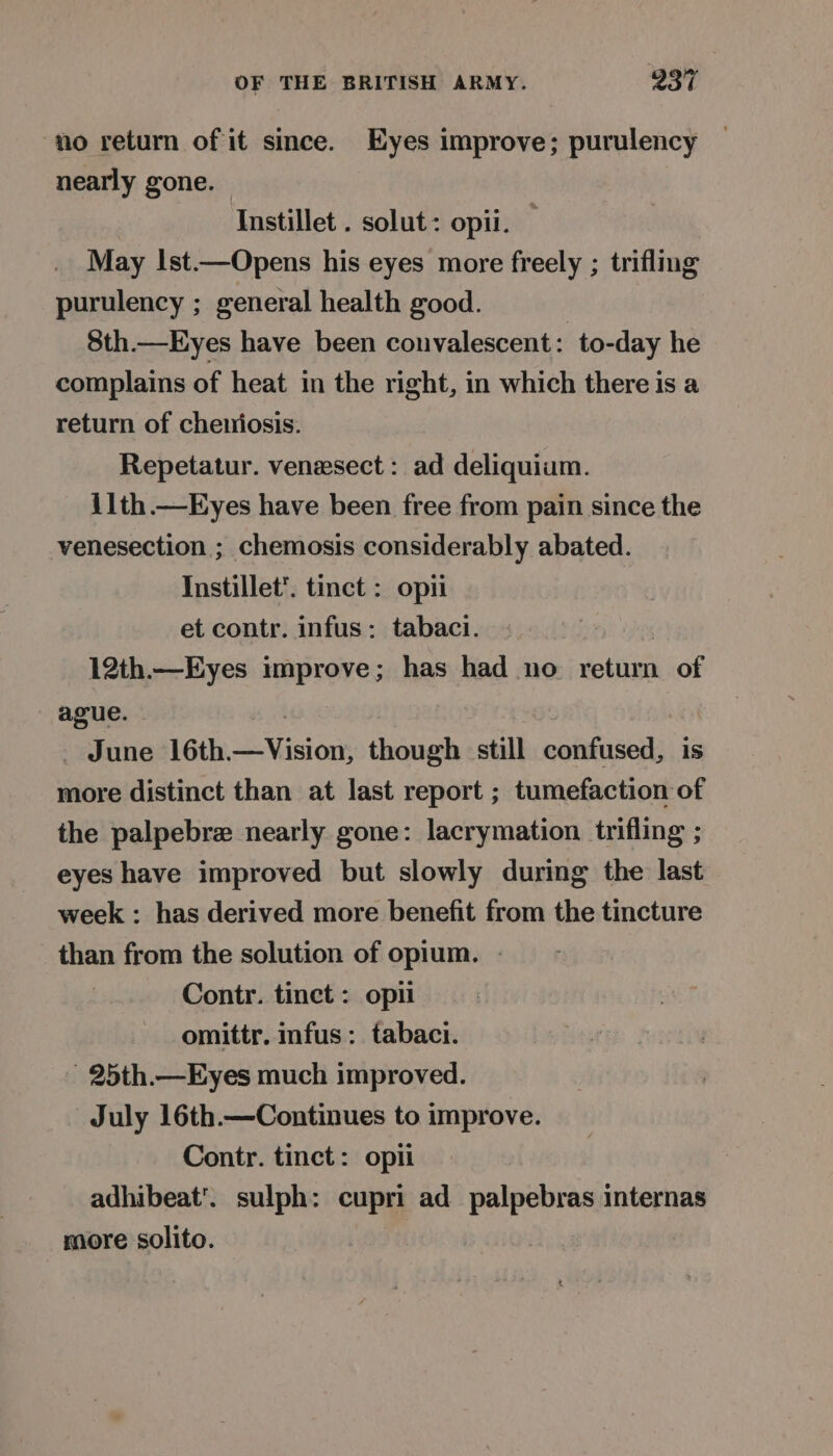 no return of it since. Eyes improve; purulency nearly gone. Instillet . solut: opii. May Ist.—Opens his eyes more freely ; trifling purulency ; general health good. 8th.—Eyes have been convalescent : to-day he complains of heat in the right, in which there is a return of cheniosis. Repetatur. venesect : ad deliquium. ilth.—Eyes have been free from pain since the venesection ; chemosis considerably abated. Instillet’. tinct : opi et contr. infus: tabaci. : 12th.—Eyes improve; has had no return of ague. : | - June 16th—Vision, though still confused, is more distinct than at last report ; tumefaction of the palpebrz nearly gone: lacrymation trifling ; eyes have improved but slowly during the last week : has derived more benefit from the tincture than from the solution of opium. | Contr. tinct: opti omittr. infus : tabaci. 25th.—Eyes much improved. July 16th.—Continues to improve. Contr. tinct: opii adhibeat’. sulph: cupri ad palpebras internas more solito.