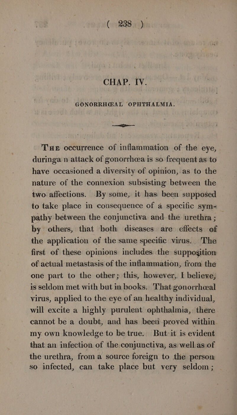 CHAP. IV. GONORRH@AL OPHTHALMIA. Tux occurrence of inflammation of the eye, duringa n attack of gonorrheea is so frequent as to have occasioned a diversity of opinion, as to the nature of the connexion subsistmg between the two affections. By some, it has been supposed to take place in consequence of a specific sym- pathy between the conjunctiva and the urethra; — by others, that both diseases are effects of the application of the same specific virus. The first of these opinions includes: the supposition of actual metastasis of the inflammation, from the one part to the other; this, however, I believe, is seldom met with but in books, That gonorrheeal virus, applied to the eye of an healthy individual, will excite a highly purulent ophthalmia, there cannot be a doubt, and has been proved within. my own knowledge to be true. But-it is evident that an infection of the. conjunctiva, as well.as of the urethra, from a source foreign to the person so infected, can take place but very seldom ;