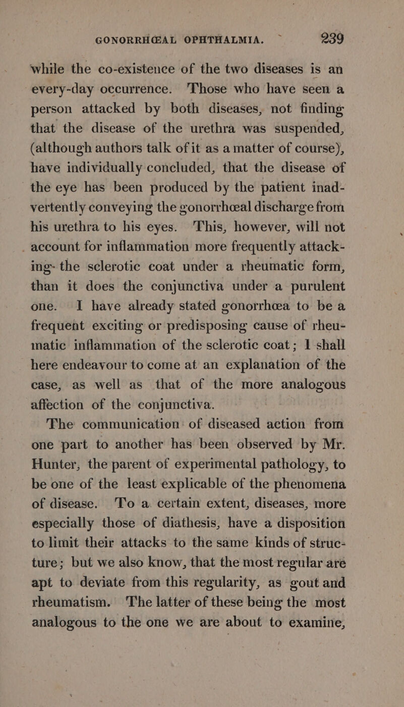 while the co-existence of the two diseases is an every-day occurrence. ‘Those who have seen a person attacked by both diseases, not finding that the disease of the urethra was suspended, (although authors talk of it as a matter of course), have individually concluded, that the disease of the eye has been produced by the patient inad- vertently conveying the gonorrhceal discharge from his urethra to his eyes. This, however, will not account for inflammation more frequently attack- ing- the sclerotic coat under a rheumatic form, than it does the conjunctiva under a purulent one. I have already stated gonorrhcea to be a frequent exciting or predisposing cause of rheu- matic inflammation of the sclerotic coat; 1 shall here endeavour to come at an explanation of the case, as well as that of the more analogous affection of the conjunctiva. The communication: of diseased action from one part to another has been observed by Mr. Hunter, the parent of experimental pathology, to be one of the least explicable of the phenomena of disease. 'To a. certain extent, diseases, more especially those of diathesis, have a disposition to limit their attacks to the same kinds of struc- ture; but we also know, that the most regular are apt to deviate from this regularity, as gout and rheumatism. The latter of these being the most analogous to the one we are about to examine,