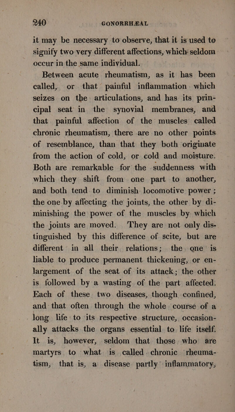 it may be necessary to observe, that it is used to signify two very different affections, which seldom occur in the same individual. — Ree: Between acute rheumatism, as it has been called, or that painful inflammation. which seizes on the articulations, and has its prin- cipal seat in the synovial membranes, and that painful affection of the muscles called . chronic rheumatism, there are no other points of resemblance, than that they both originate from the action of cold, or cold and moisture. Both are remarkable for the suddenness with which they shift from one part to another, and: both tend to diminish locomotive power ; the one by affecting the joints, the other by di- minishing the power of the muscles by which the jomts are moved. ‘They are not only dis- tinguished by this difference of scite, but are different in all their relations; the one is liable to produce permanent thickening, or en- largement of the seat of its attack; the other is followed by a wasting of the part affected. Each of these. two diseases, though confined, and that often through the whole course of a long life: to ‘its respective structure, occasion- ally attacks the organs essential to life itself. It is, however, seldom that those who are martyrs to what is called. chronic rheuma- tism, that is, a disease partly inflammatory,