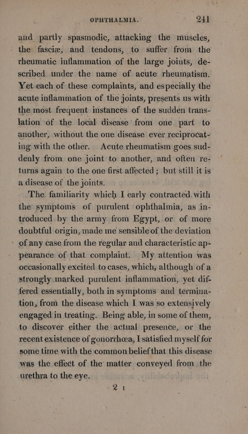 and partly spasmodic, attacking the muscles, - the fascize, and tendons, to suffer from the rheumatic inflammation of the large joints, de- scribed under the name of acute rheumatism. Yet each of these complaints, and especially the acute inflammation of the joints, presents us with the most frequent instances of the sudden trans- lation of the local disease from one. part to another, without the one disease ever reciprocat- ing with the other. Acute rheumatism goes sud- denly from one joint to another, and often re- turns again to the one first affected ; but still it is’ a disease of the joints. The. familiarity which I early contracted. with the symptoms of purulent ophthalmia, as in- troduced by the army from Egypt, or of more doubtful origin, made me sensible of the deviation ’ of any case from the regular and characteristic ap- pearance of that complaint. My attention was occasionally excited to cases, which, although of a strongly marked purulent inflammation, yet dif- fered essentially, both in symptoms and termina- tion, from the disease which I was so extensively engaged in treating. Being able, in some of them, to discover either the actual presence, or the recent existence of gonorrhcea, I satisfied myself for — some time with the common belief that this disease was the effect of the matter conveyed from the urethra to the eye. a1