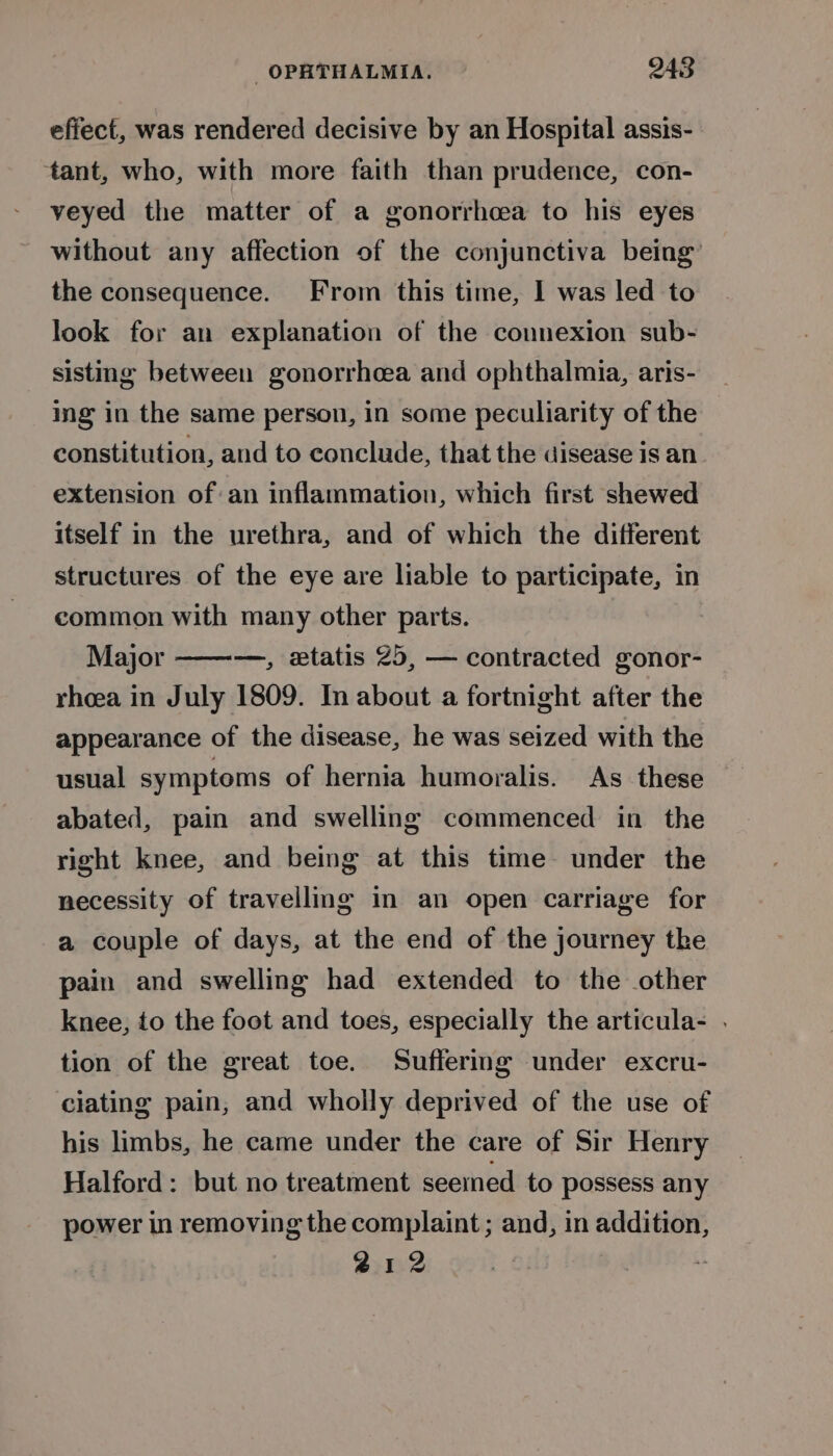 effect, was rendered decisive by an Hospital assis- ‘tant, who, with more faith than prudence, con- veyed the matter of a gonorrhea to his eyes without any affection of the conjunctiva being’ the consequence. From this time, I was led to look for an explanation of the connexion sub- sistmg between gonorrhea and ophthalmia, aris- ing in the same person, in some peculiarity of the constitution, and to conclude, that the disease is an extension ofan inflammation, which first shewed itself in the urethra, and of which the different structures of the eye are liable to participate, in common with many other parts. Major ———, xtatis 25, — contracted gonor- rhoea in July 1809. In about a fortnight after the appearance of the disease, he was seized with the usual symptoms of hernia humoralis. As these abated, pain and swelling commenced in the right knee, and being at this time under the necessity of travelling in an open carriage for a couple of days, at the end of the journey the pain and swelling had extended to the other knee, to the foot and toes, especially the articula- . tion of the great toe. Suffermg under excru- clating pain, and wholly deprived of the use of his limbs, he came under the care of Sir Henry Halford: but no treatment seemed to possess any power in removing the complaint ; and, in addition, 212