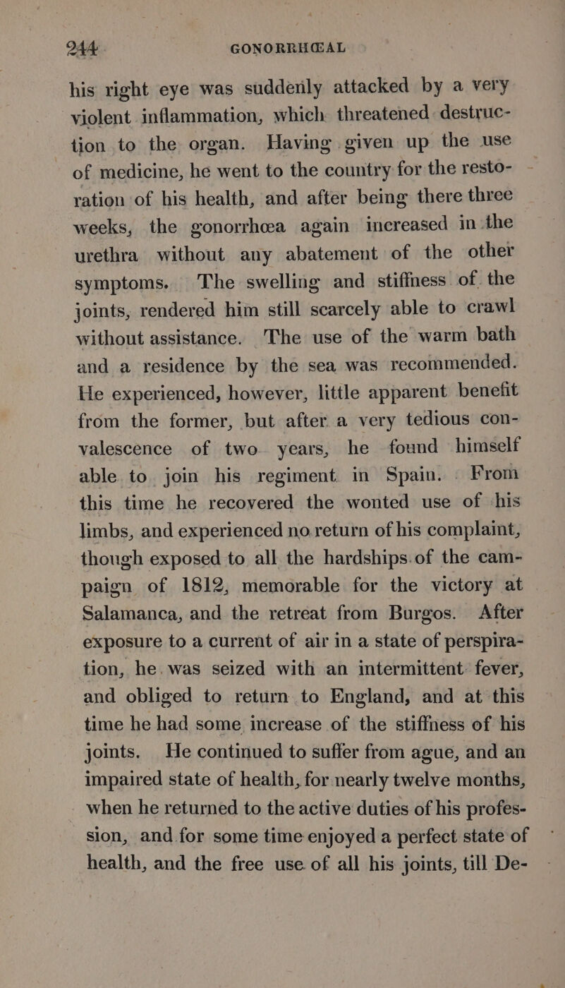 his right eye was suddenly attacked by a very violent inflammation, which threatened destruc- tion to the organ. Having. given up the use ~ of medicine, he went to the country for the resto- ration of his health, and after being there three weeks, the gonorrhoea again increased in the urethra without any abatement of the other symptoms. The swelling and stiffness of. the joints, rendered him still scarcely able to crawl without assistance. The use of the warm bath and a residence by the sea was recommended. He experienced, however, little apparent benefit from the former, but after a very tedious con- valescence of two years, he found himself able to join his regiment in Spain. . From this time he recovered the wonted use of ‘his limbs, and experienced no return of his complaint, though exposed to all the hardships.of the cam- paign of 1812, memorable for the victory at Salamanca, and the retreat from Burgos. After exposure to a current of air in a state of perspira- tion, he. was seized with an intermittent. fever, and obliged to return to England, and at this time he had some increase of the stiffness of his joints. He continued to suffer from ague, and an impaired state of health, for nearly twelve months, when he returned to the active duties of his profes- sion, and for some time enjoyed a perfect state of health, and the free use. of all his joints, till De-